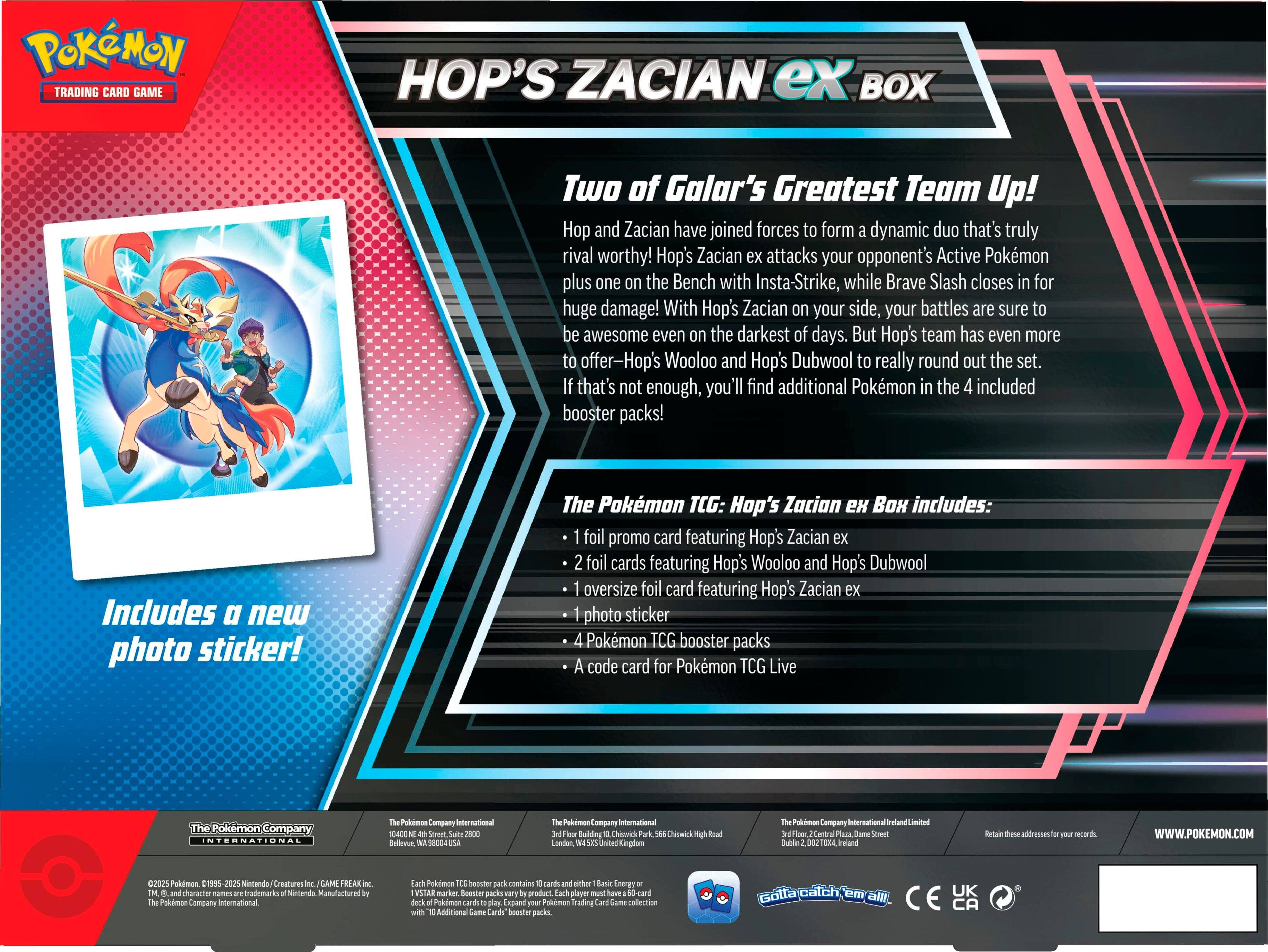 Pokemon Trading Card Game Hop's Zacian ex Box: Two of Galar's Greatest Team Up! Hop and Zacian have joined forces to form a dynamic duo that's truly rival worthy! Hop's Zacian ex attacks your opponent's Active Pokemon plus one on the Bench with Insta-Strike, while Brave Slash closes in for huge damage! With Hop's Zacian on your side, your battles are sure to be awesome even on the darkest of days. But Hop's team has even more to offer - Hop's Wooloo and Hop's Dubwool to really round out the set. If that's not enough, you'll find additional Pokemon in the 4 included booster packs! Includes a new photo sticker! The Pokemon TCG: Hop's Zacian ex Box includes: foil promo card featuring Hop's Zacian ex foil cards featuring Hop's Wooloo and Hop's Dubwool oversize foil card featuring Hop's Zacian ex photo sticker Pokemon TCG booster packs code card for Pokemon TCG Live.