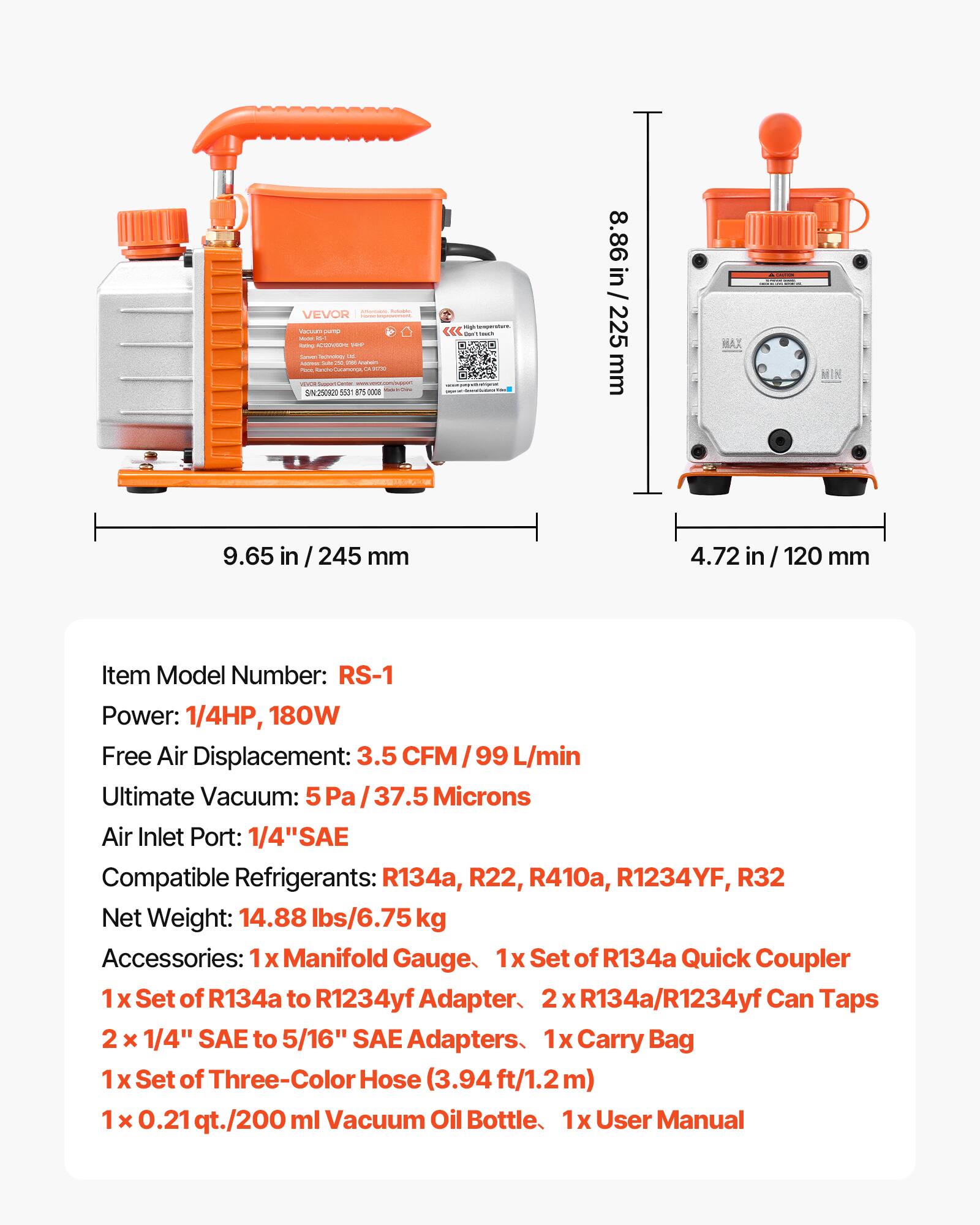 - VEVOR
- H 2008 - S230020 500m 14
- <<c - i 8.86 in / 225 mm MIN 9.65 in / 245 mm 4.72 in 120 mm
- Item Model Number: RS-1
- Power: 1/4HP, 180W
- Free Air Displacement: 3.5 CFM / 99 L/min
- Ultimate Vacuum: 5 Pa / 37.5 Microns
- Air Inlet Port: 1/4" SAE
- Compatible Refrigerants: R134a, R22, R410a, R1234YF, R32
- Net Weight: 14.88 lbs/6.75 kg
- Accessories: 1x Manifold Gauge, 1x Set of R134a Quick Coupler, 1 x Set of R134a to R1234yf Adapter, 2 x R134a/R1234yf Can T