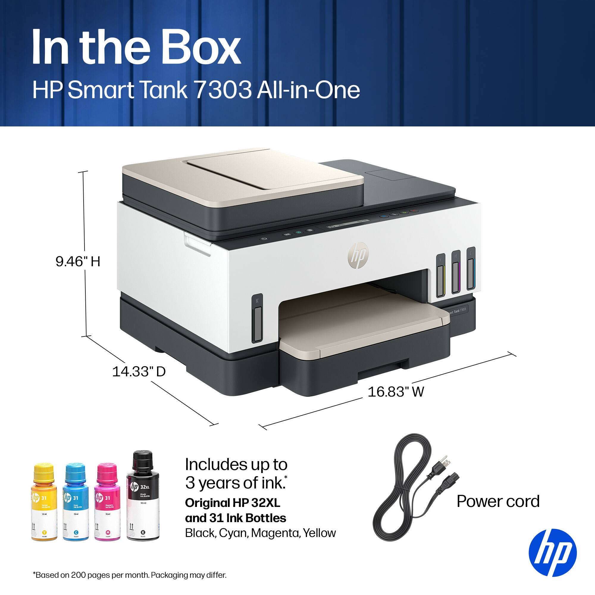 In the Box HP Smart Tank 7303 All-in-One

9.46" H
14.33" D
16.83" W

Includes up to 3 years of ink:
- 1 Original HP 32XL Power cord
- 31 Ink Bottles (1 each of Black, Cyan, Magenta, Yellow)

*Based on 200 pages per month. Packaging may differ.