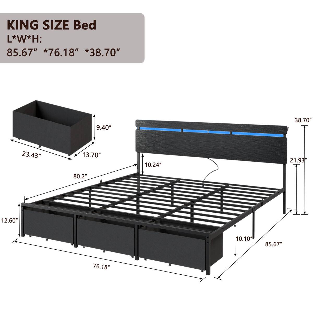 KING SIZE Bed  
L*W*H: 85.67" *76.18" *38.70"  
9.40"  
23.43"  
13.70"  
10.24"  
21.93"  
80.2"  
12.60"  
10.10"  
85.67"  
76.18"