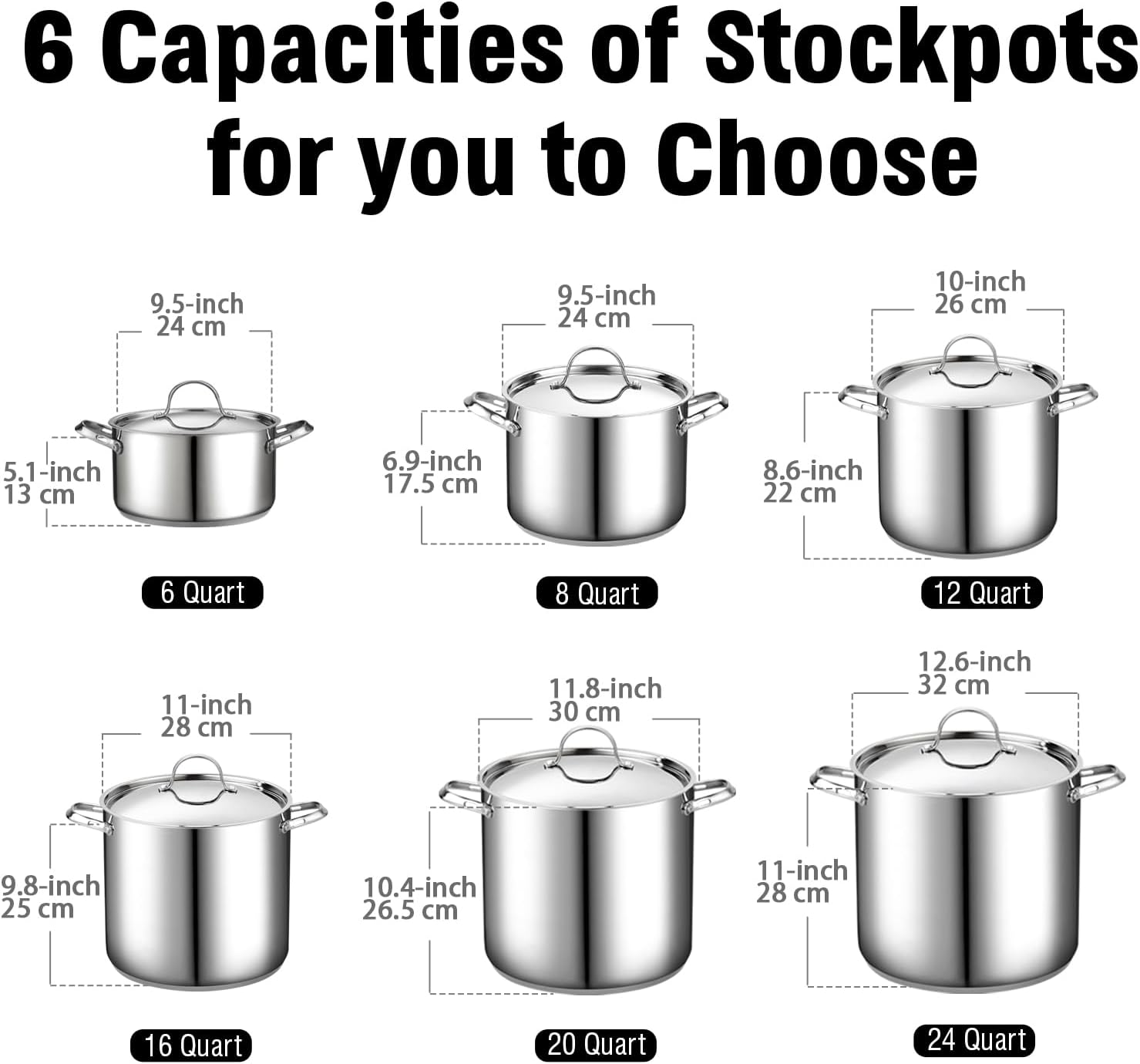 6 Capacities of Stockpots for you to Choose

- 9.5-inch 24 cm
- 10-inch 26 cm
- 5.1-inch 13 cm
- 6.9-inch 17.5 cm
- 8.6-inch 22 cm
- 11-inch 28 cm
- 11.8-inch 30 cm
- 12.6-inch 32 cm
- 9.8-inch 25 cm
- 10.4-inch 26.5 cm

Quart Sizes:
- 6 Quart
- 8 Quart
- 12 Quart
- 16 Quart
- 20 Quart
- 24 Quart