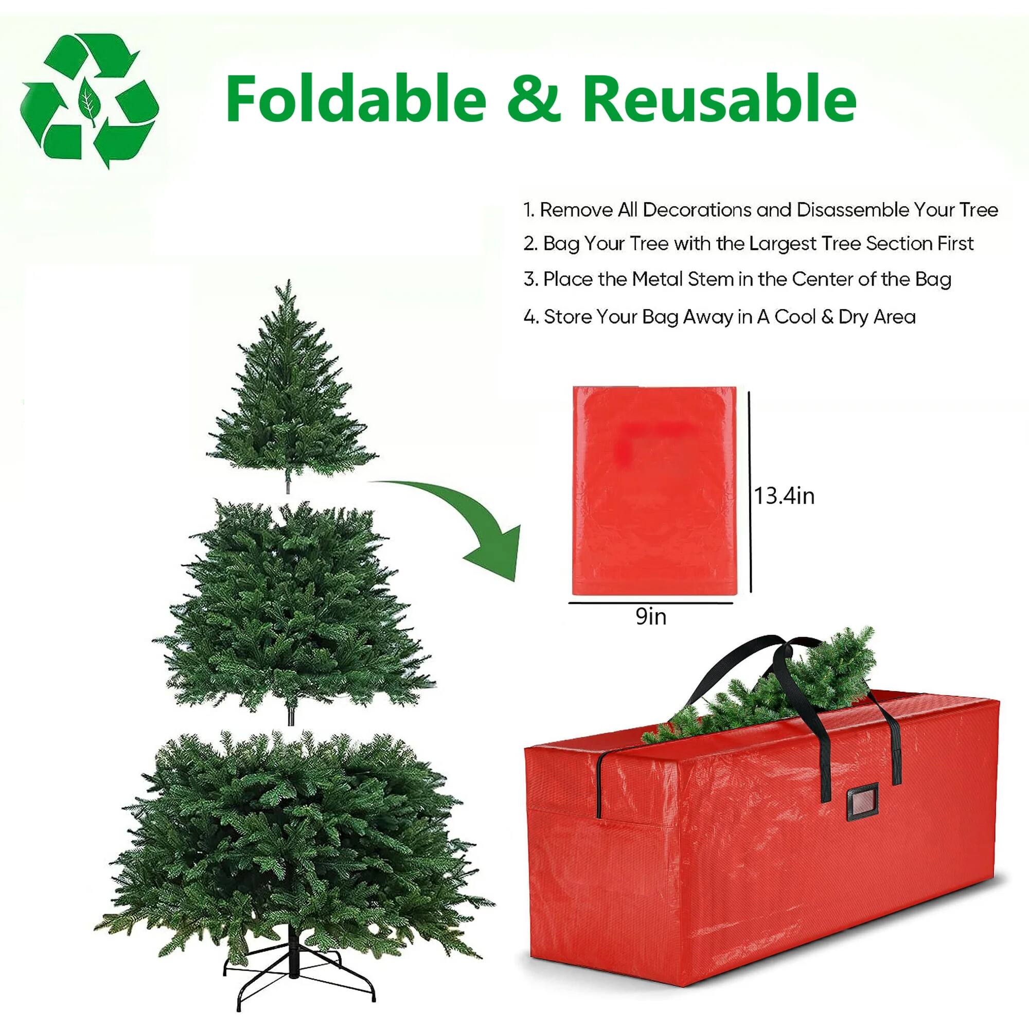 Foldable & Reusable

1. Remove All Decorations and Disassemble Your Tree
2. Bag Your Tree with the Largest Tree Section First
3. Place the Metal Stem in the Center of the Bag
4. Store Your Bag Away in A Cool & Dry Area

13.4in  
9in