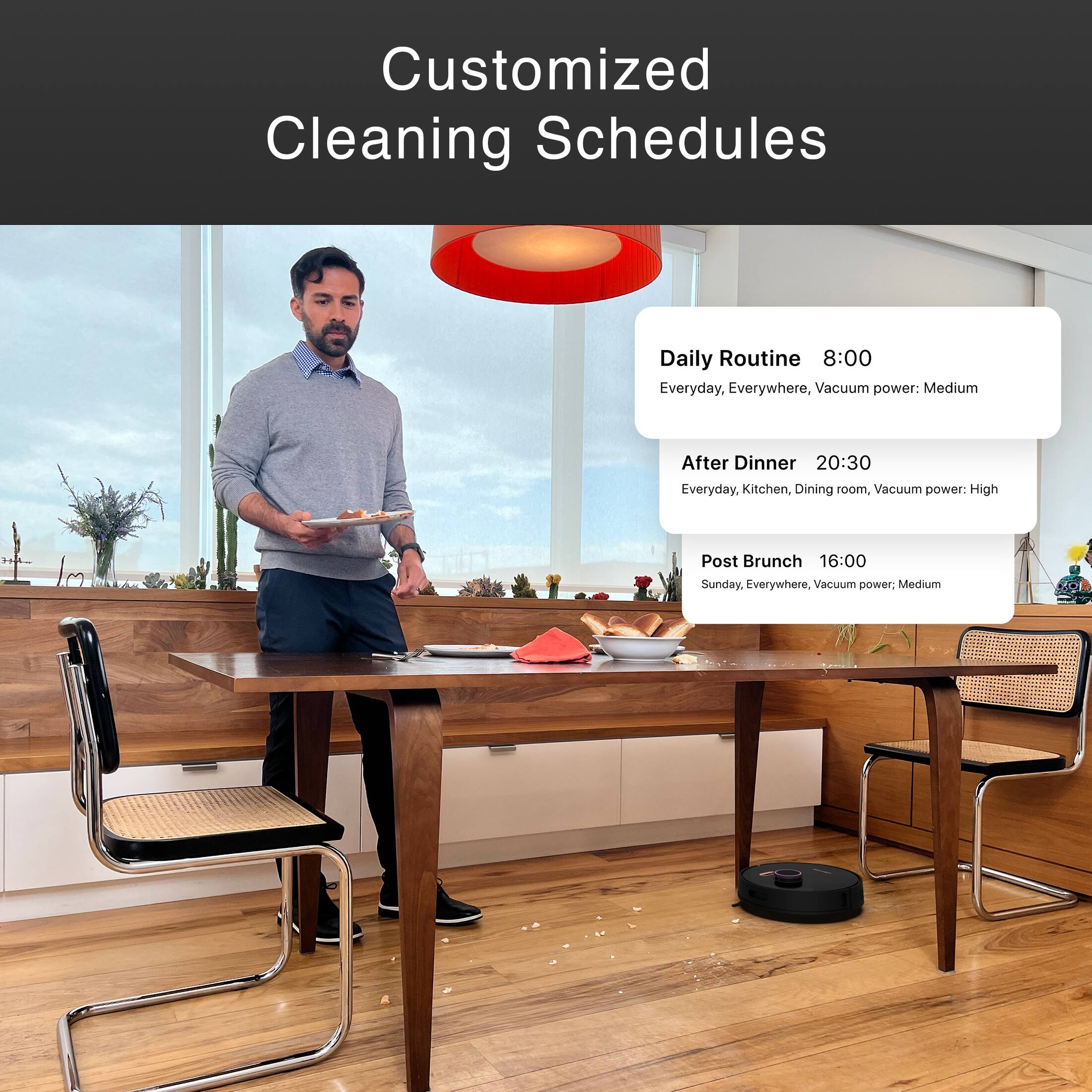 Customized Cleaning Schedules:

Daily Routine:
- 8:00 AM: Everyday, Everywhere
- Vacuum power: Medium

After Dinner:
- 8:30 PM: Everyday, Kitchen, Dining room
- Vacuum power: High

Post Brunch:
- 4:00 PM: Sunday, Everywhere
- Vacuum power: Medium