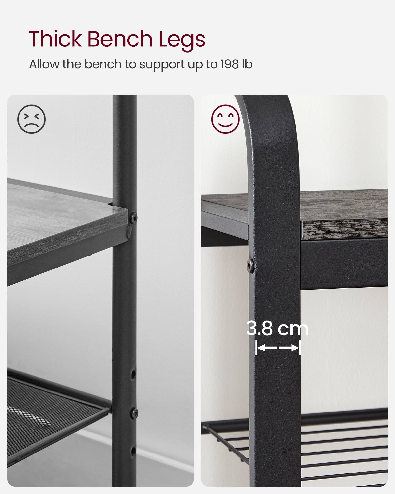 Thick Bench Legs  
Allow the bench to support up to 198 lb  

3.8 cm