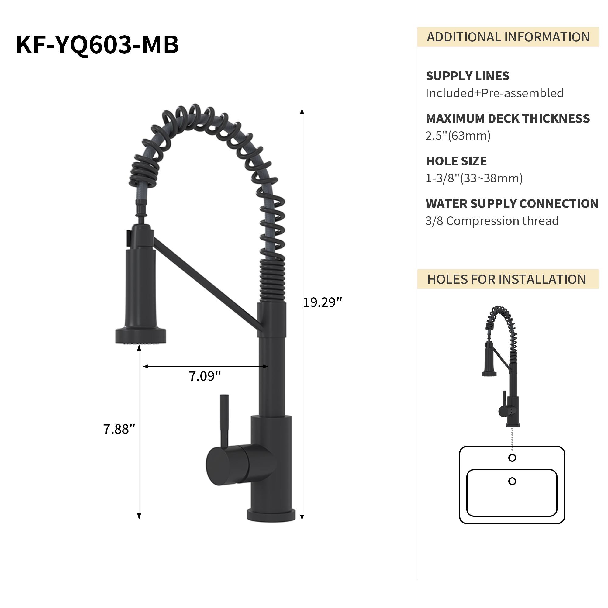 KF-YQ603-MB

ADDITIONAL INFORMATION

SUPPLY LINES
Included+Pre-assembled

MAXIMUM DECK THICKNESS
2.5" (63mm)

HOLE SIZE
1-3/8" (33~38mm)

WATER SUPPLY CONNECTION
3/8 Compression thread

HOLES FOR INSTALLATION
19.29" 7.09" 7.88"