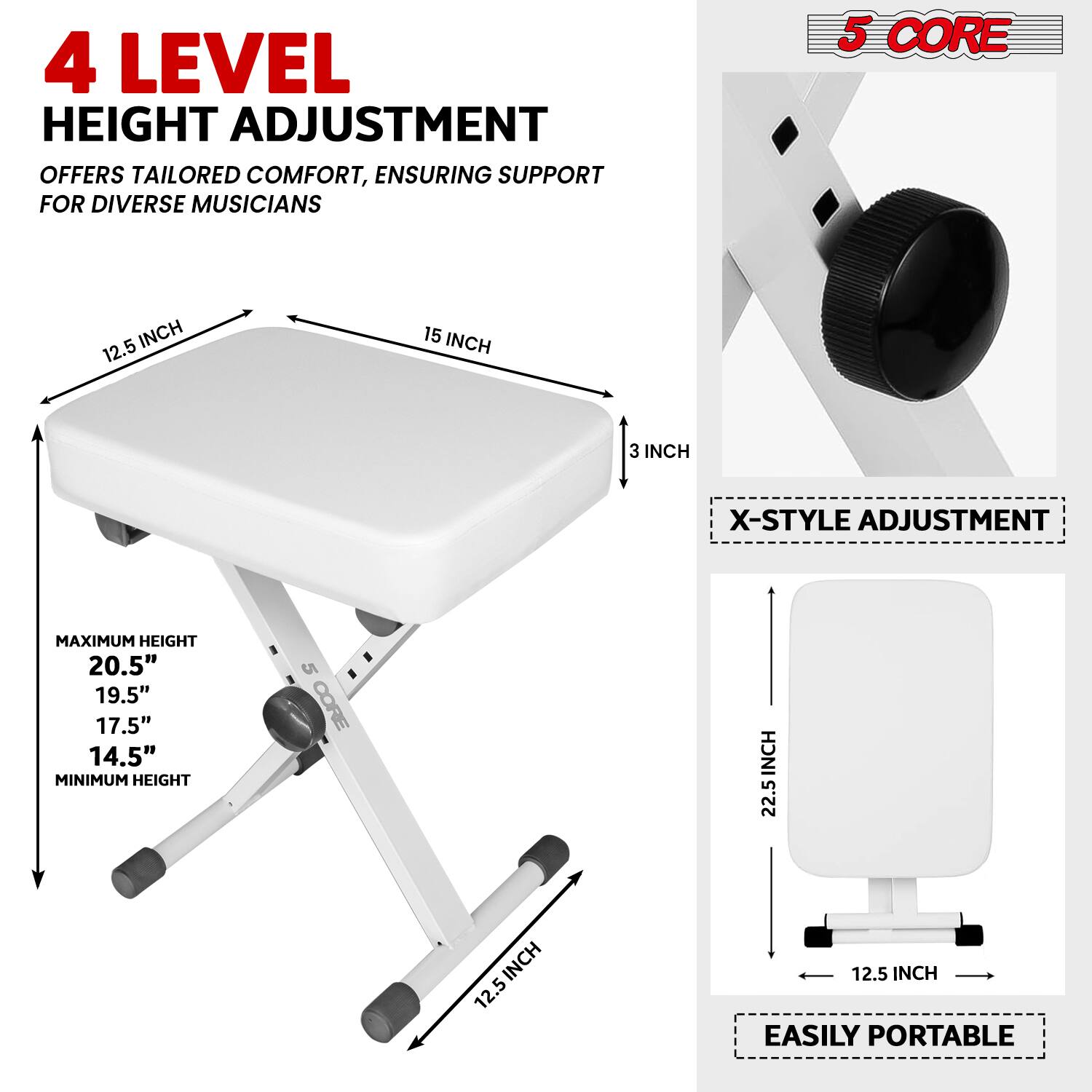 4 LEVEL HEIGHT ADJUSTMENT OFFERS TAILORED COMFORT, ENSURING SUPPORT FOR DIVERSE MUSICIANS

5 CORE

X-STYLE ADJUSTMENT

MAXIMUM HEIGHT
20.5"
19.5"
17.5"
14.5"

MINIMUM HEIGHT

EASILY PORTABLE

12.5 INCH
15 INCH
3 INCH
22.5 INCH
12.5 INCH