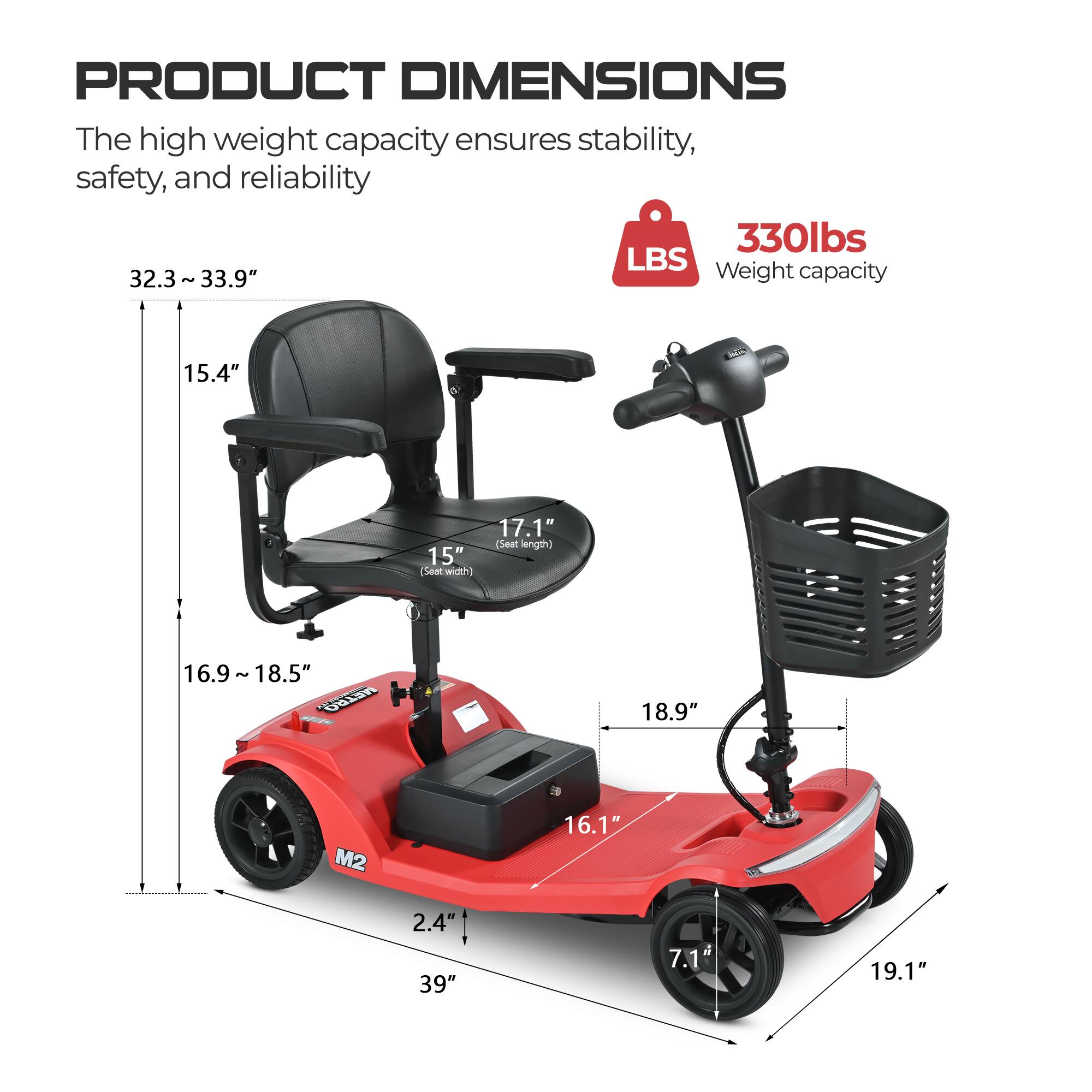 PRODUCT DIMENSIONS

The high weight capacity ensures stability, safety, and reliability

330lbs LBS
Weight capacity

32.3 ~ 33.9" (Seat height)
15.4" (Back height)
17.1" (Seat length)
15" (Seat width)
16.9 ~ 18.5" (Seat depth)
18.9" (Handlebar height)
16.1" (Seat to ground)
2.4" (Tire width)
39" (Overall length)
7.1" (Tire diameter)
19.1" (Overall width)