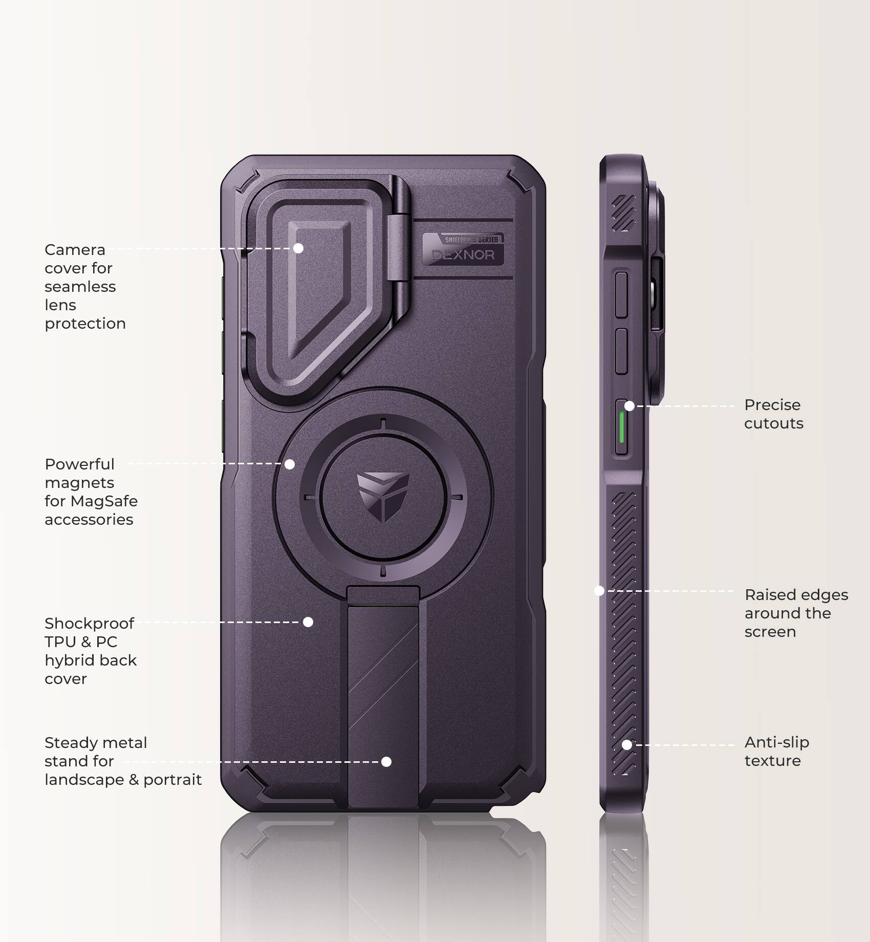 Camera cover for seamless lens protection

SERVERENCE EXNOR

Precise cutouts

Powerful magnets for MagSafe accessories

Shockproof TPU & PC hybrid back cover

Raised edges around the screen

Steady metal stand for landscape & portrait

Anti-slip texture