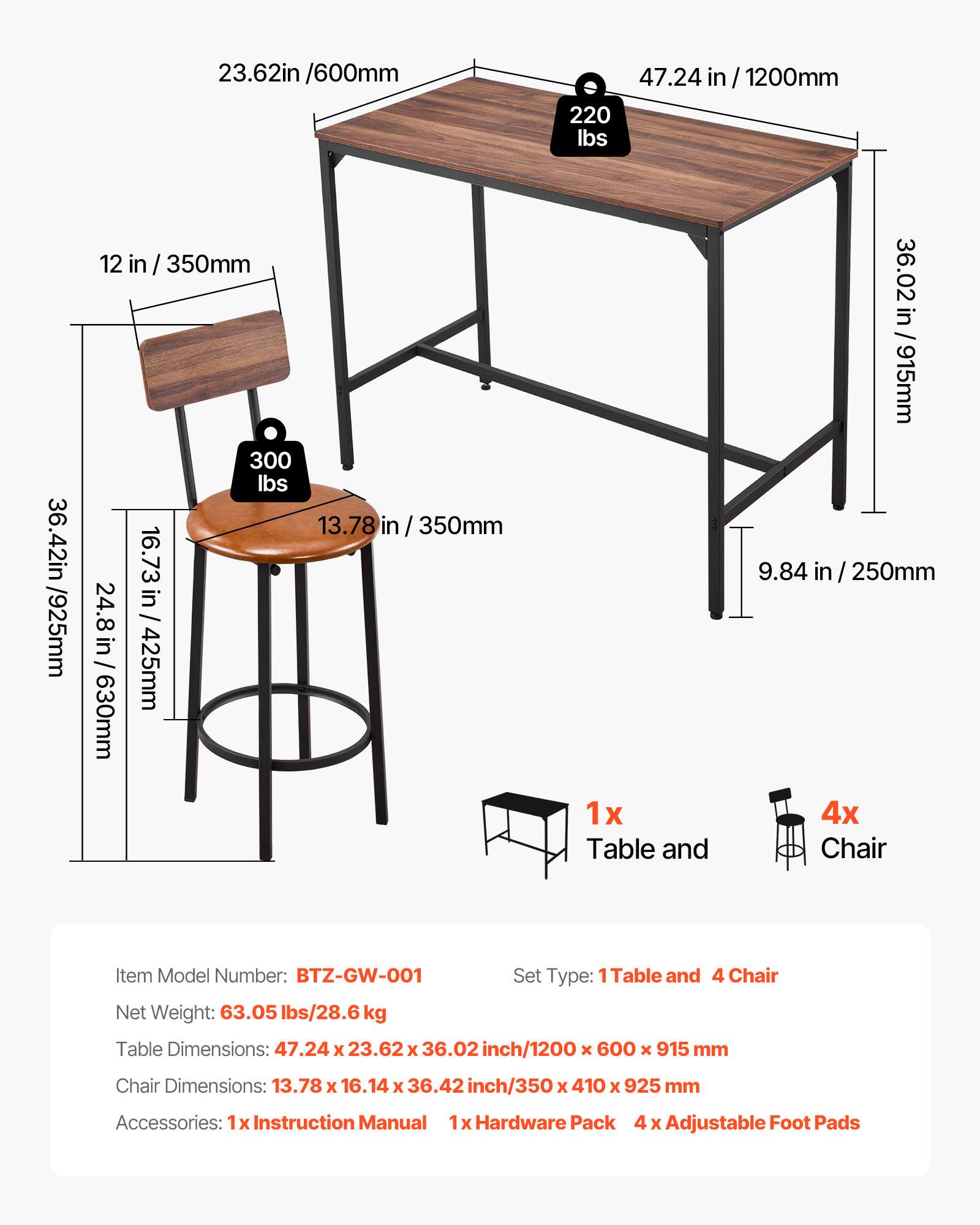 23.62in /600mm  
47.24 in /1200mm  
220 lbs  
36.42in /915mm  
12 in /350mm  
300 lbs  
13.78 in /350mm  
16.73 in /425mm  
24.8 in /630mm  

Item Model Number: BTZ-GW-001  
Set Type: 1 Table and 4 Chair  
Net Weight: 63.05 lbs/28.6 kg  

Table Dimensions: 47.24 x 23.62 x 36.02 inch/1200 x 600 x 915 mm  
Chair Dimensions: 13.78 x 16.14 x 36.42 inch/350 x 410 x 925 mm  

Accessories:  
1x Instruction Manual  
1x Hardware Pack  
4 x Adjustable Foot Pads