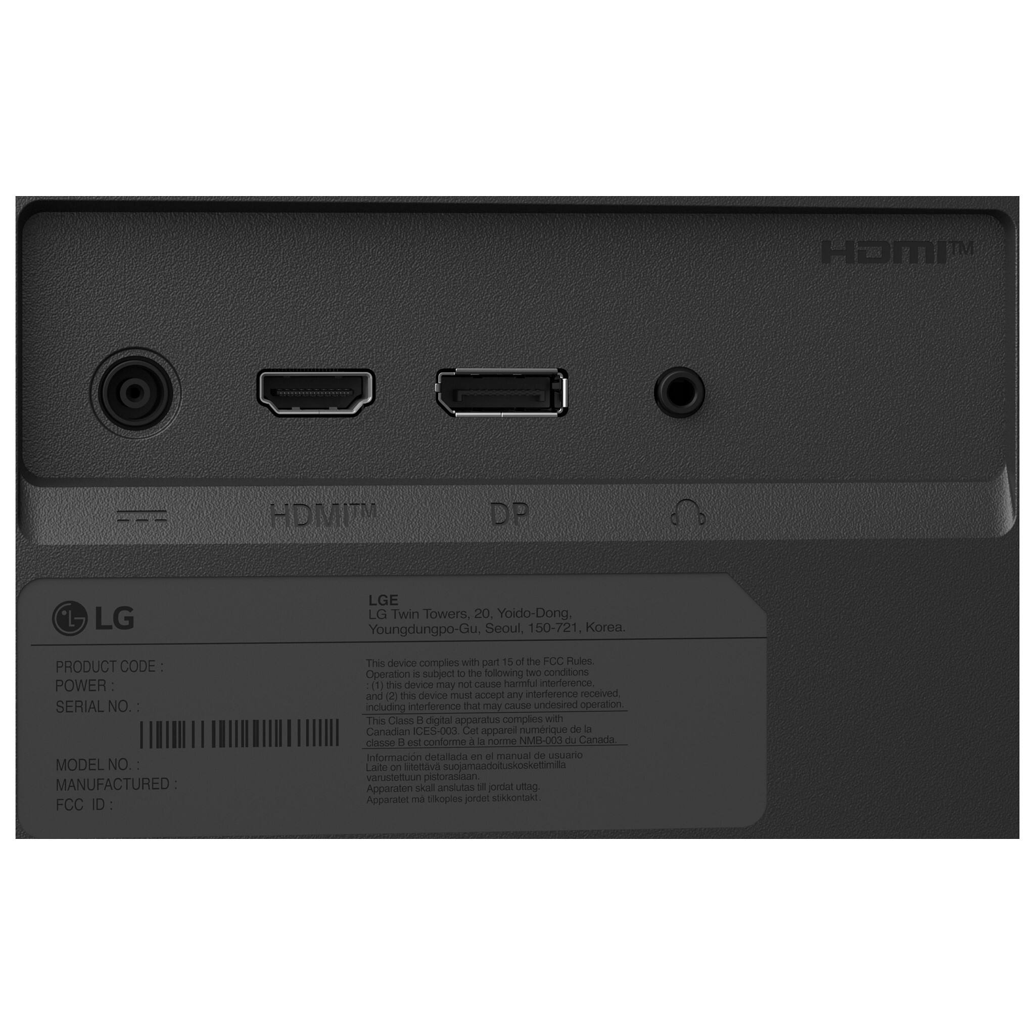 HDMI™  
DP  
LG  
LGE  
LG Twin Towers, 20, Yoido-Dong, Youngdungpo-Gu, Seoul, 150-721, Korea.  
PRODUCT CODE  
POWER  
SERIAL NO.  
MODEL NO.  
MANUFACTURED:  
FCC ID  

This device complies with part 15 of the FCC Rules. Operation is subject to the following two conditions (1) this device may not cause harmful interference, and (2) this device must accept any interference received, including interference that may cause undesired operation.  
This Class B digital apparatus complies with Canadian ICES-003.  
Cet appareil numérique de la classe B est conforme à la norme NMB-003 du Canada.  
Información detallada en el manual de usuario  
Laite on liitettävä suojamaadoituskoskettimilla varustettuun pistorasiaan.  
Apparaten skal anslutas till jordat uttag.  
Apparaten må tildroppes jordet stikkontakt.