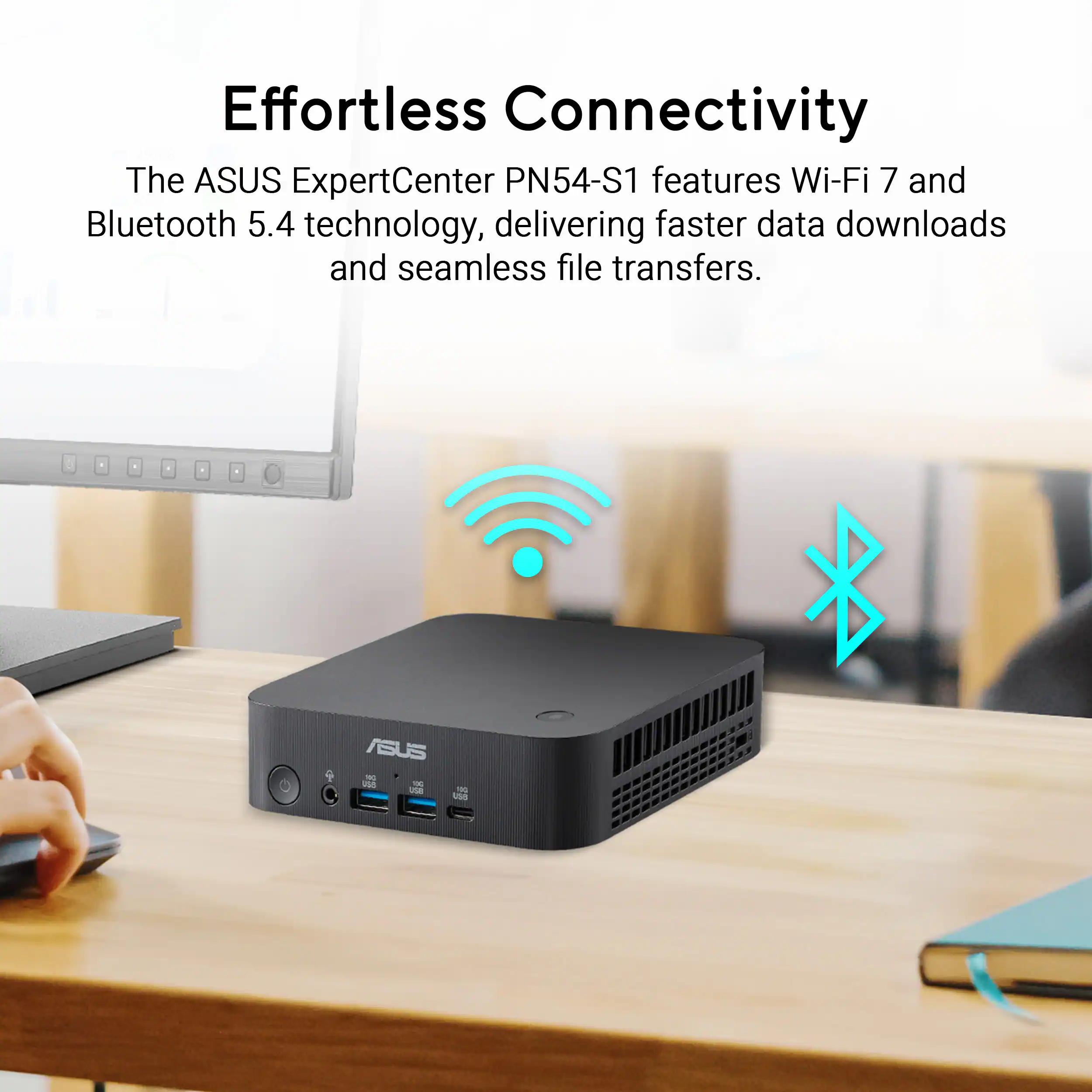Effortless Connectivity

The ASUS ExpertCenter PN54-S1 features Wi-Fi 7 and Bluetooth 5.4 technology, delivering faster data downloads and seamless file transfers.