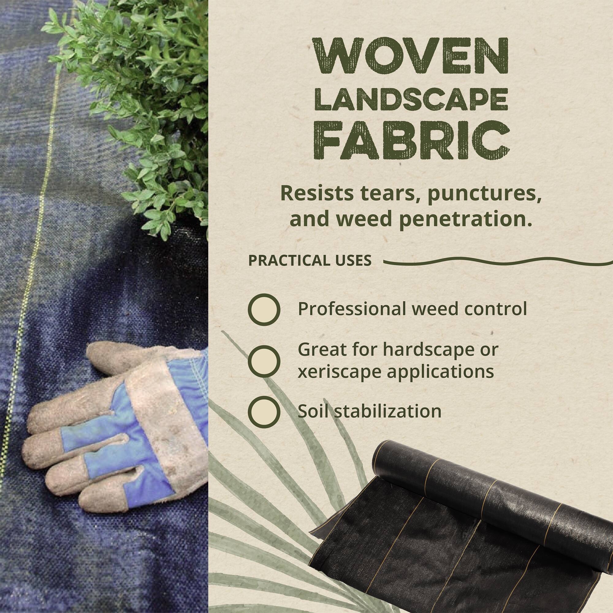 **WOVEN LANDSCAPE FABRIC**

Resists tears, punctures, and weed penetration.

**PRACTICAL USES**

- Professional weed control
- Great for hardscape or xeriscape applications
- Soil stabilization
