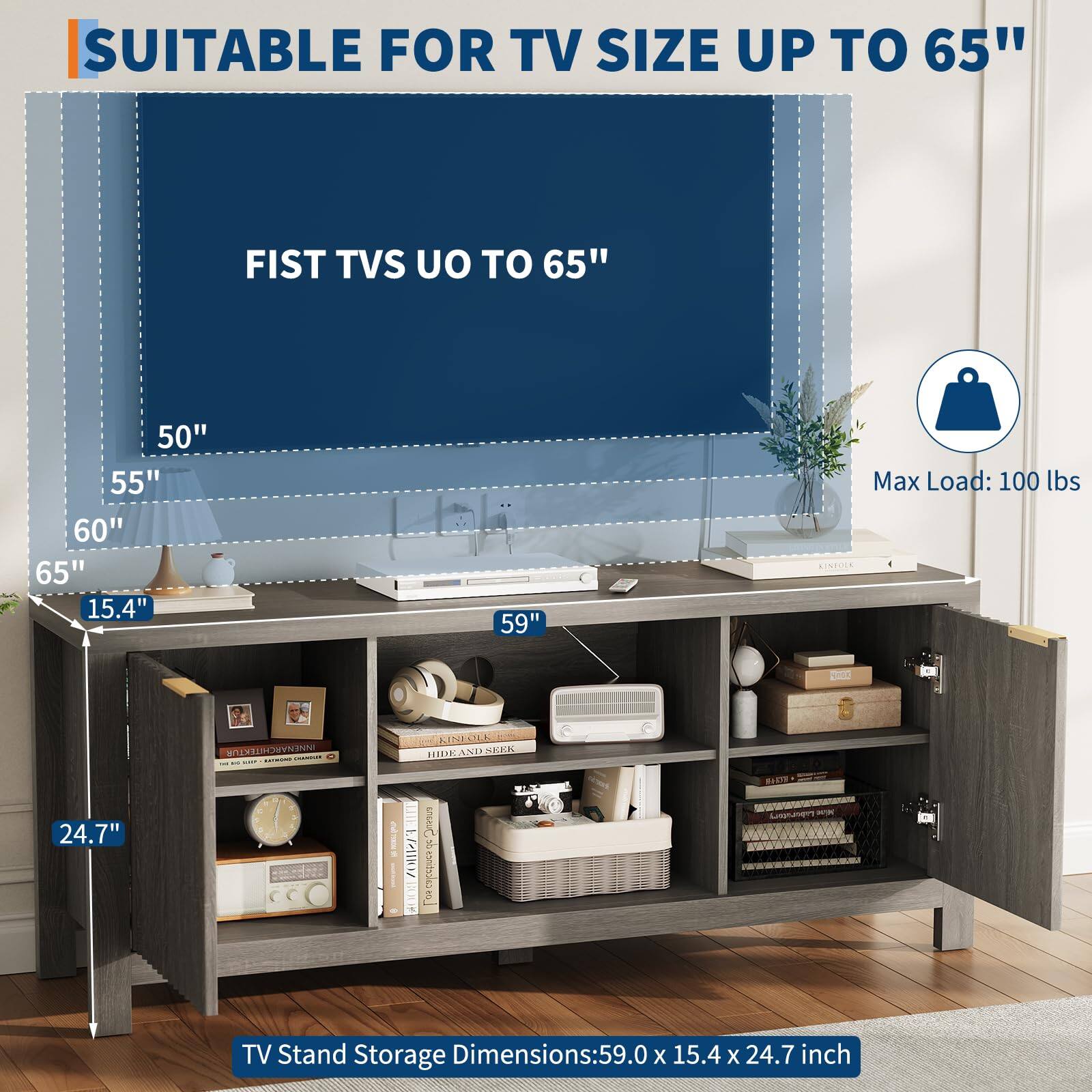 SUITABLE FOR TV SIZE UP TO 65"

FIST TVS UP TO 65"

50"
55"
60"
65"

Max Load: 100 lbs

TV Stand Storage Dimensions: 59.0 x 15.4 x 24.7 inch