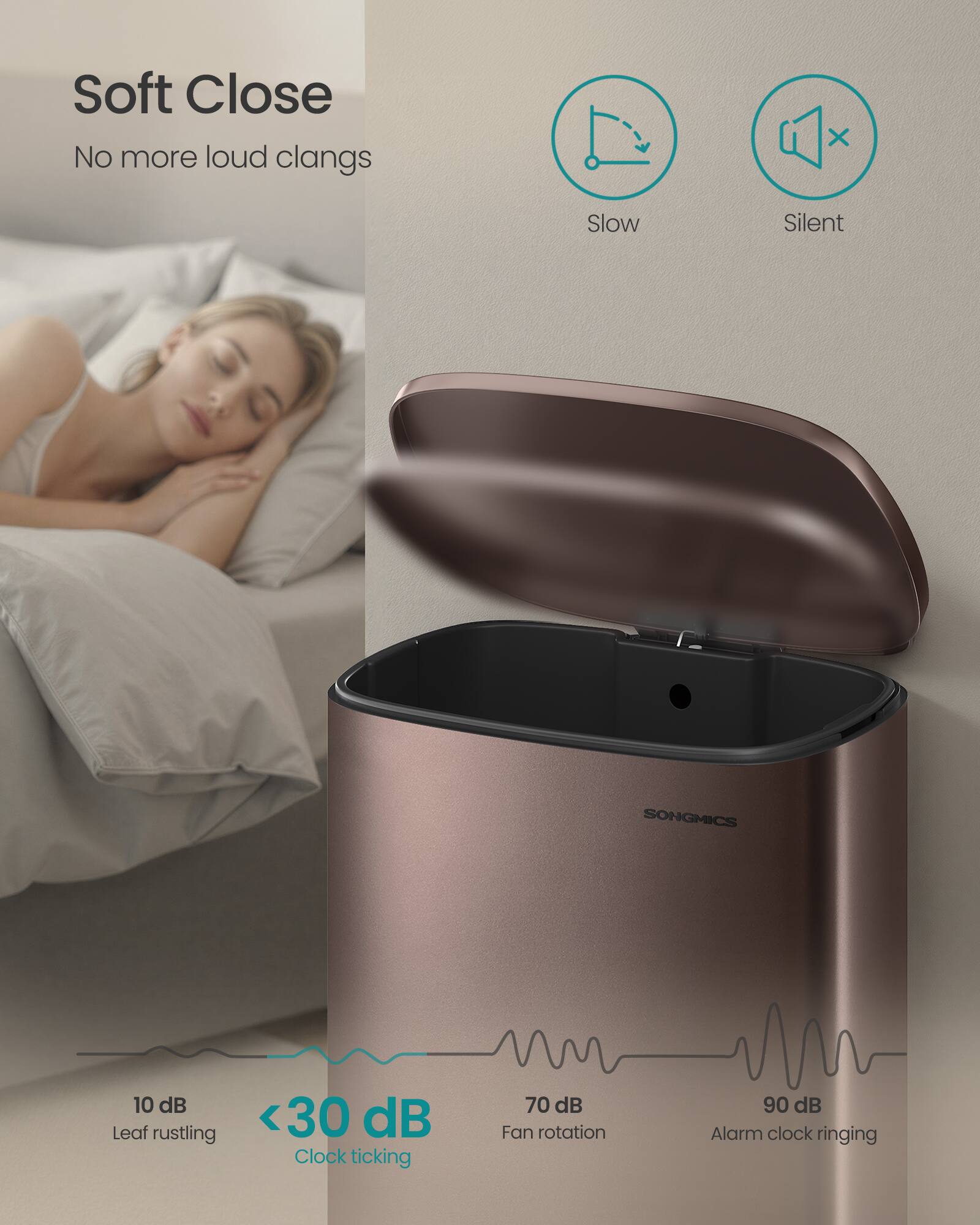 Soft Close  
No more loud clangs  

Slow Silent  

SONGMICS  

10 dB Leaf rustling  
<30 dB Clock ticking  
70 dB Fan rotation  
90 dB Alarm clock ringing