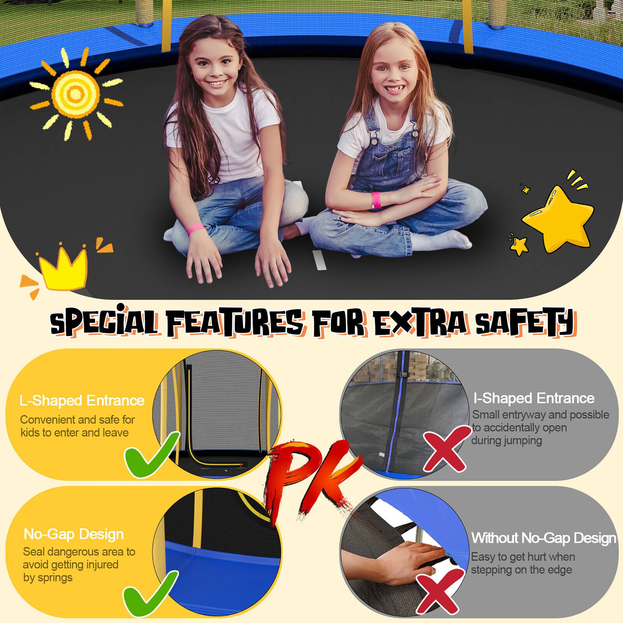 **SPECIAL FEATURES FOR EXTRA SAFETY**

- **L-Shaped Entrance**  
  Convenient and safe for kids to enter and leave  
  ✔️

- **No-Gap Design**  
  Seal dangerous area to avoid getting injured by springs  
  ✔️

- **I-Shaped Entrance**  
  Small entryway and possible to accidentally open during jumping  
  ❌

- **Without No-Gap Design**  
  Easy to get hurt when stepping on the edge  
  ❌