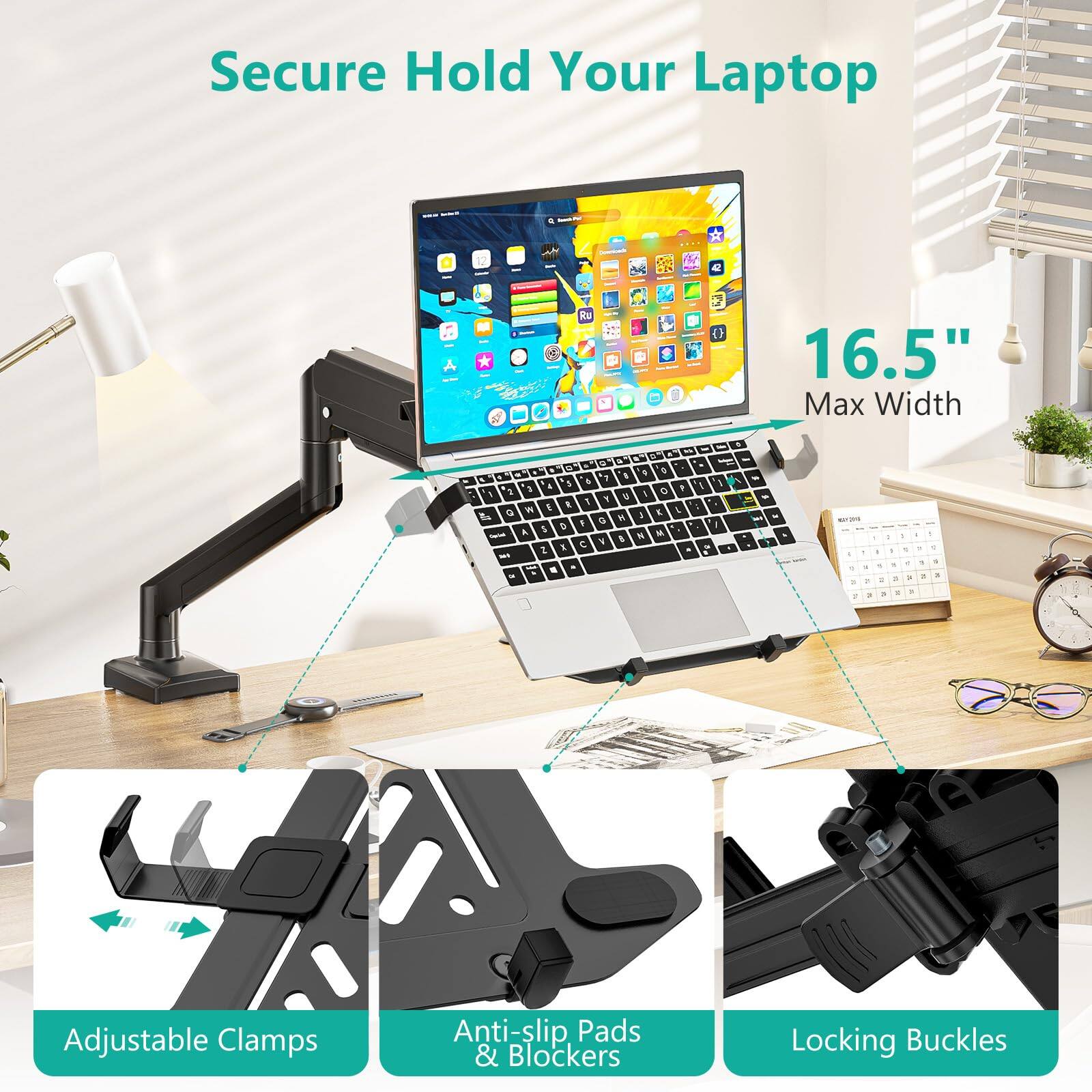Secure Hold Your Laptop

16.5" Max Width

Adjustable Clamps

Anti-slip Pads & Blockers

Locking Buckles