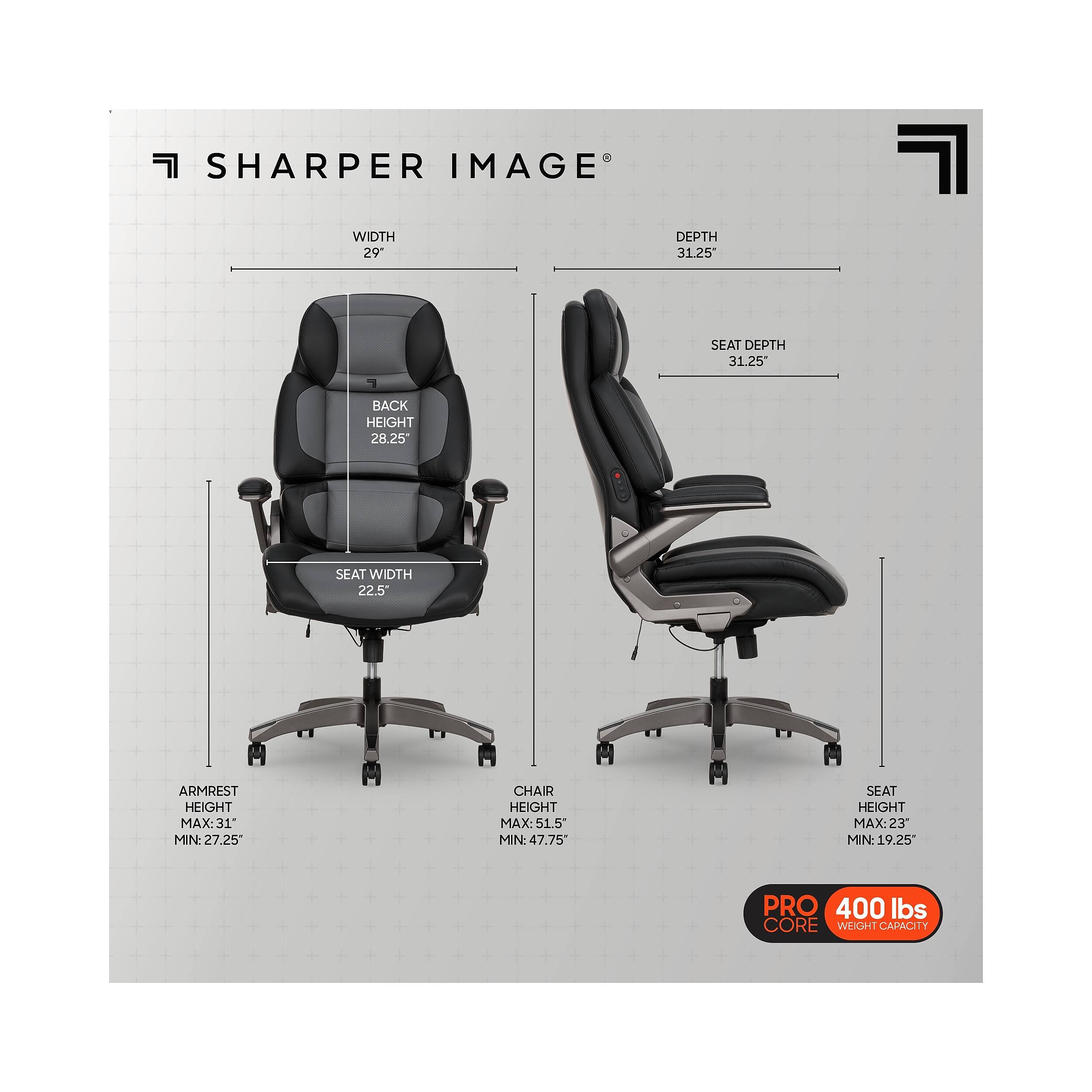 SHARPER IMAGE  
WIDTH 29"  
DEPTH 31.25"  
SEAT DEPTH 31.25"  
BACK HEIGHT 28.25"  
SEAT WIDTH 22.5"  
ARMREST HEIGHT MAX: 31" MIN: 27.25"  
CHAIR HEIGHT MAX: 51.5" MIN: 47.75"  
SEAT HEIGHT MAX: 23" MIN: 19.25"  
PRO 400 lbs CORE WEIGHT CAPACITY