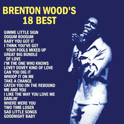 BRENTON WOOD'S
18 BEST
GIMME LITTLE SIGN
OOOGUM BOOGUM
BABY YOU GOT IT
I THINK YOU'VE GOT
YOUR FOOLS MIXED UP
GREAT BIG BUNDLE
OF LOVE
I'M THE ONE WHO KNOWS
LOVEY DOVEY KIND OF LOVE
CAN YOU DIG IT
WHOOP IT ON ME
TAKE A CHANCE
CATCH YOU ON THE REBOUND
ME AND YOU
I LIKE THE WAY YOU LOVE ME
DARLIN'
WHERE WERE YOU
TWO TIME LOSER
SAD LITTLE SONGS
GOODNIGHT BABY