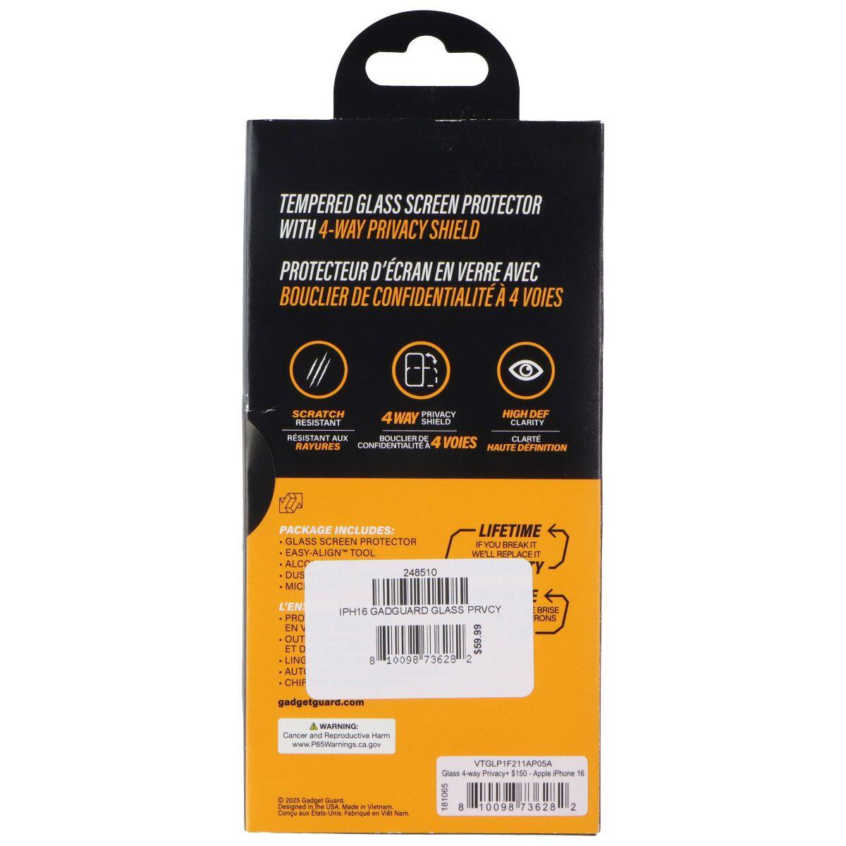 Tempered Glass Screen Protector with 4-Way Privacy Shield  
Protecteur d'écran en verre avec bouclier de confidentialité 4 voies  

Package Includes:  
- Glass Screen Protector  
- Easy-Align Tool  
- ALC  
- DUS  
- MIC  

Lifetime: If you break it, we'll replace it  

GadgetGuard Glass Privacy  
$59.99  

VTGLP1F21A05A  
Glass 4-way Privacy $150 - Apple iPhone 16  

gadgetguard.com  

Warning: Cancer and Reproductive Harm  
www.P65Warnings.ca.gov  

Designed and Made in Vietnam  
Conçu et fabriqué au Vietnam