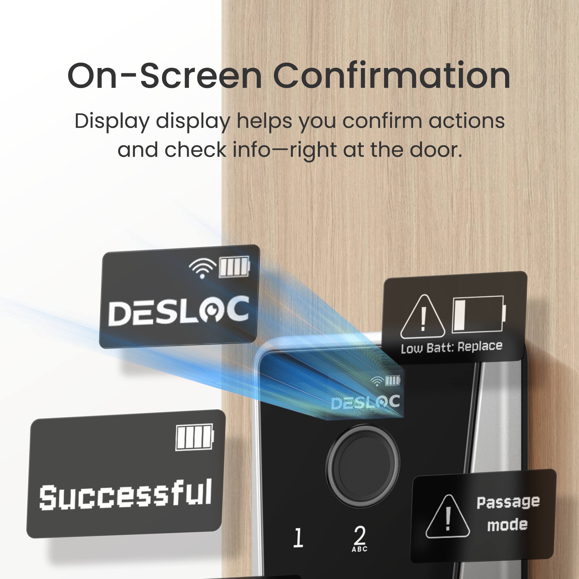 On-Screen Confirmation  
Display display helps you confirm actions and check info—right at the door.  

DESLOC  
Low Batt: Replace  
Successful  
Passage mode