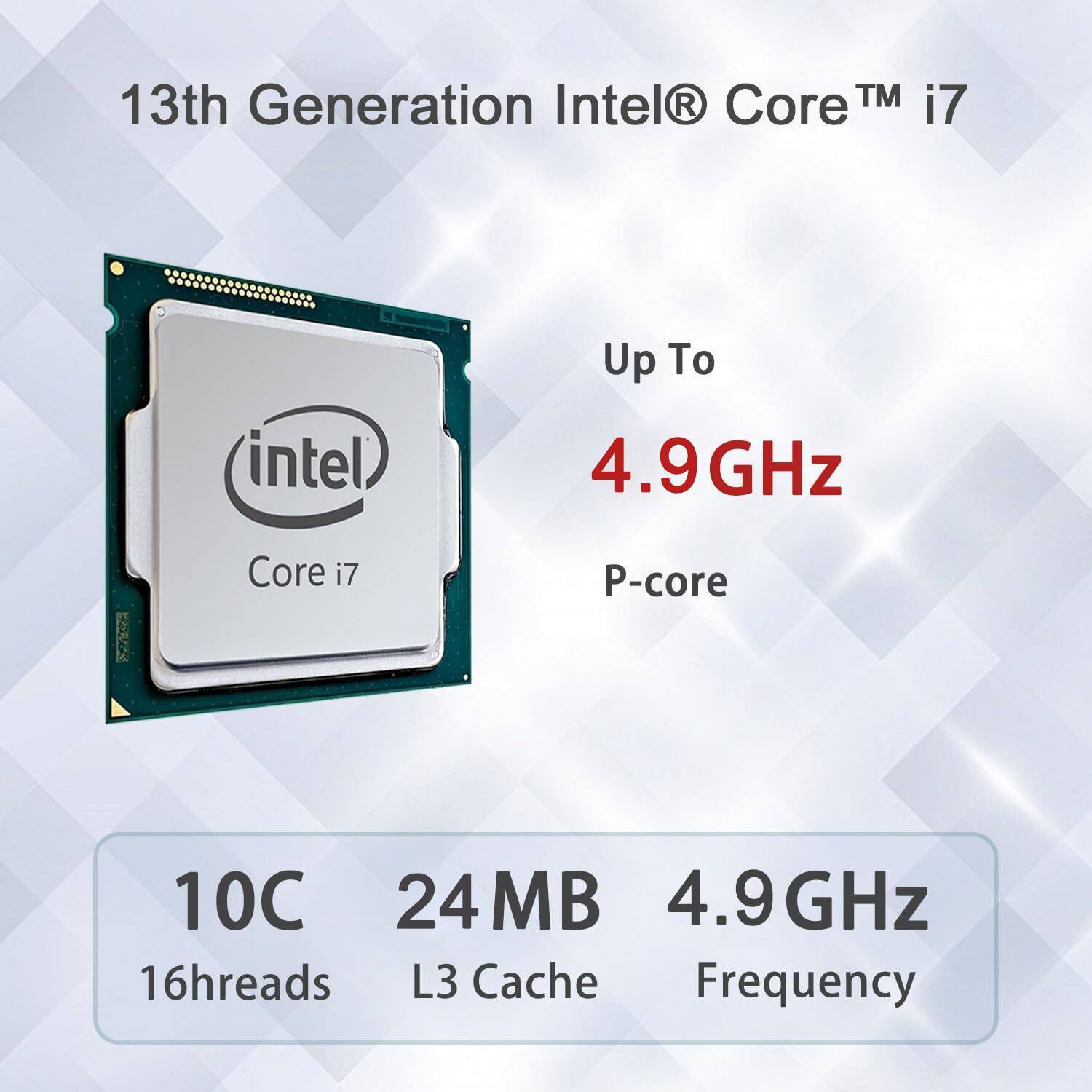 13th Generation Intel® Core™ i7  
Up To 4.9GHz  
P-core  
10C 16threads  
24MB L3 Cache  
4.9GHz Frequency