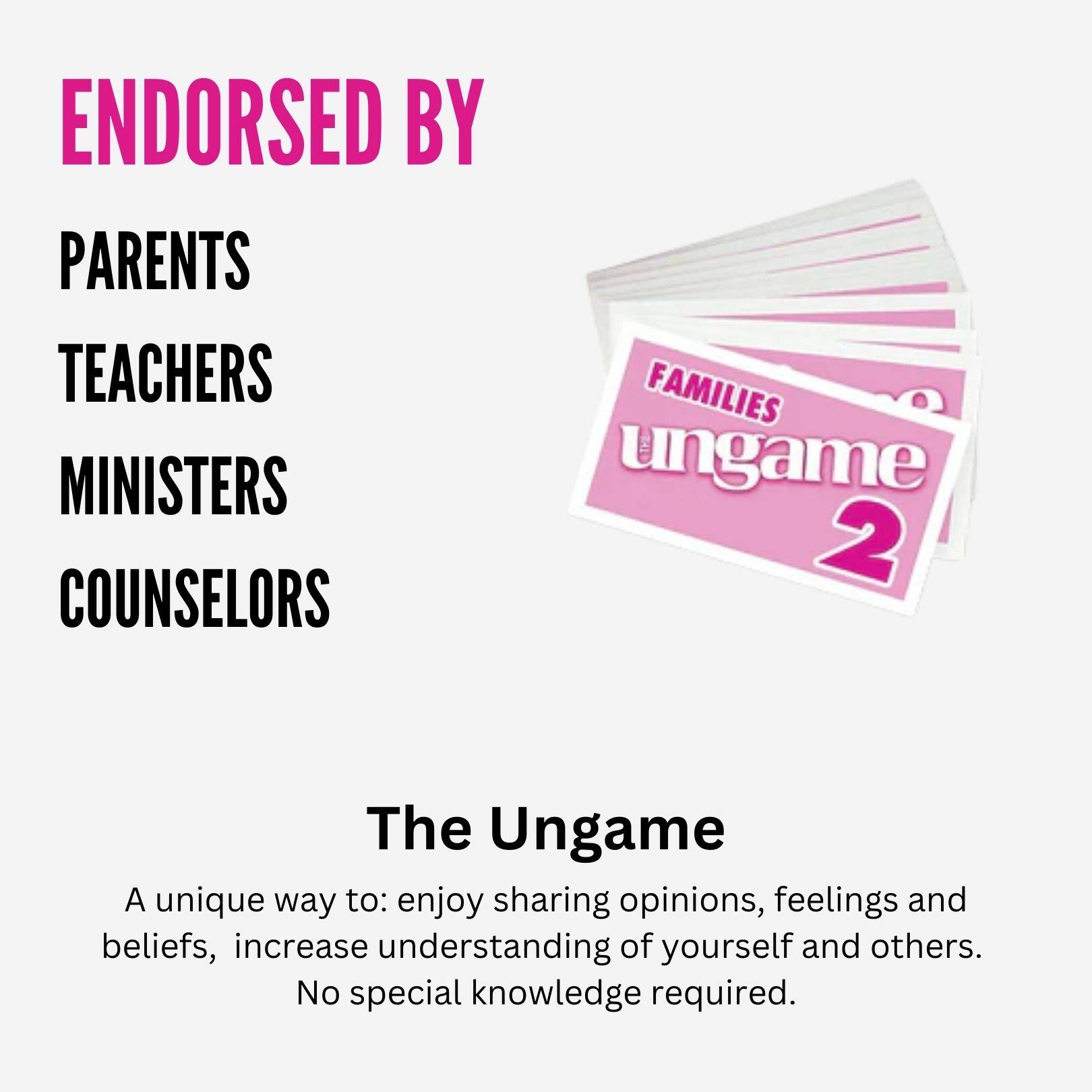 ENDORSED BY  
PARENTS  
TEACHERS  
MINISTERS  
COUNSELORS  

The Ungame  

A unique way to: enjoy sharing opinions, feelings and beliefs, increase understanding of yourself and others.  
No special knowledge required.