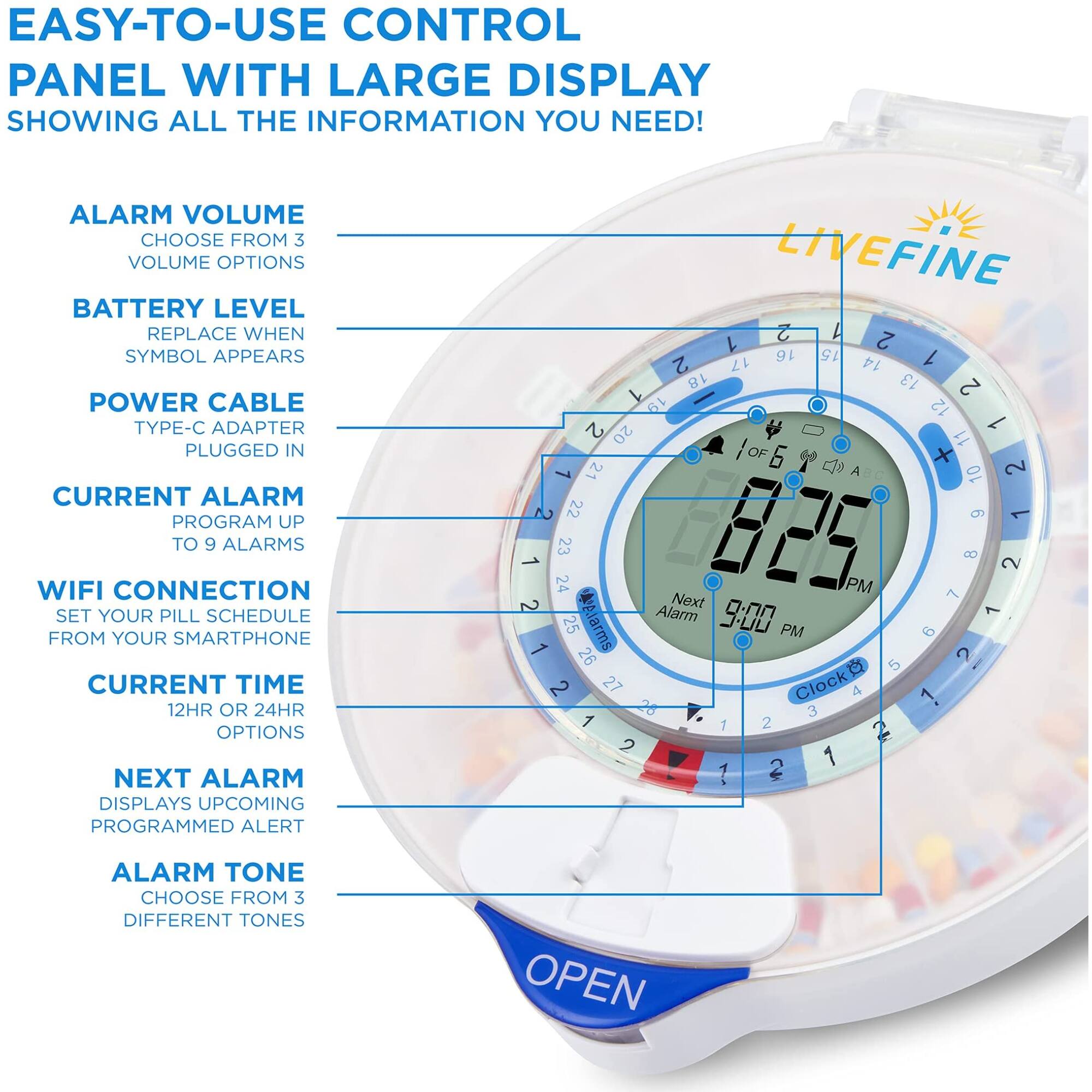 EASY-TO-USE CONTROL PANEL WITH LARGE DISPLAY SHOWING ALL THE INFORMATION YOU NEED!

ALARM VOLUME CHOOSE FROM 3 VOLUME OPTIONS
BATTERY LEVEL REPLACE WHEN SYMBOL APPEARS
POWER CABLE TYPE-C ADAPTER PLUGGED IN
CURRENT ALARM PROGRAM UP TO 9 ALARMS
WIFI CONNECTION SET YOUR PILL SCHEDULE FROM YOUR SMARTPHONE
CURRENT TIME 12HR OR 24HR OPTIONS
NEXT ALARM DISPLAYS UPCOMING PROGRAMMED ALERT
ALARM TONE CHOOSE FROM 3 DIFFERENT TONES

LIVEFINE

1 2 1 16 15 1 2 17 14 18 13 2 1 19 12 2 1 20 11 OF 6 + 1 21 c A 10 2 2 22  1 1 24 23 825 PM 7 B 2 2 Next Alarm 9:00 1 1 25 .iarms PM 9 2 26 5 I C 2 27 lock 4 26 1 3 1 1 2 2 2 1 1 2

OPEN