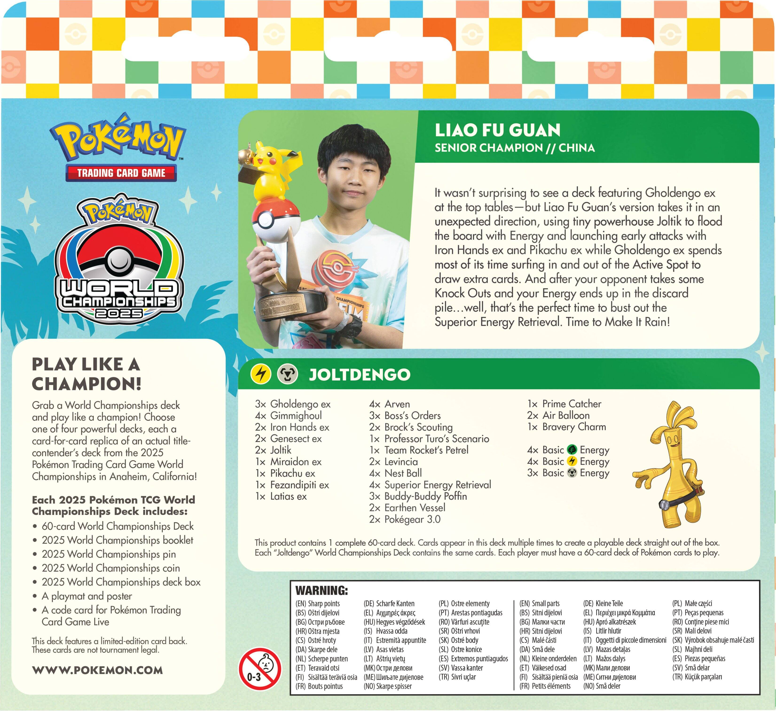 **POKÉMON TRADING CARD GAME  
POKÉMON WORLD CHAMPIONSHIPS 2025**

**LIAO FU GUAN  
SENIOR CHAMPION // CHINA**

It wasn't surprising to see a deck featuring Gholdengo ex at the top tables—but Liao Fu Guan's version takes it in an unexpected direction, using tiny powerhouse Joltik to flood the board with Energy and launching early attacks with Iron Hands ex and Pikachu ex while Gholdengo ex spends most of its time surfing and Active Spot to draw extra cards. And after your opponent takes some Knock Outs and your Energy ends up in the discard pile...well, that's the perfect time to bust out the Superior Energy Retrieval. Time to Make It Rain!

**PLAY LIKE A CHAMPION!**  
Grab a World Championships deck and play like a champion! Choose powerful decks, card-for-card replica of an actual contender's deck from the 2025 Pokémon Trading Card Game World Championships in Anaheim, California!

Each 2025 Pokémon World Championships Deck includes:  
- 60-card World Championships Deck  
- 2025 World Championships booklet  
- 2025 World Championships pin  
- 2