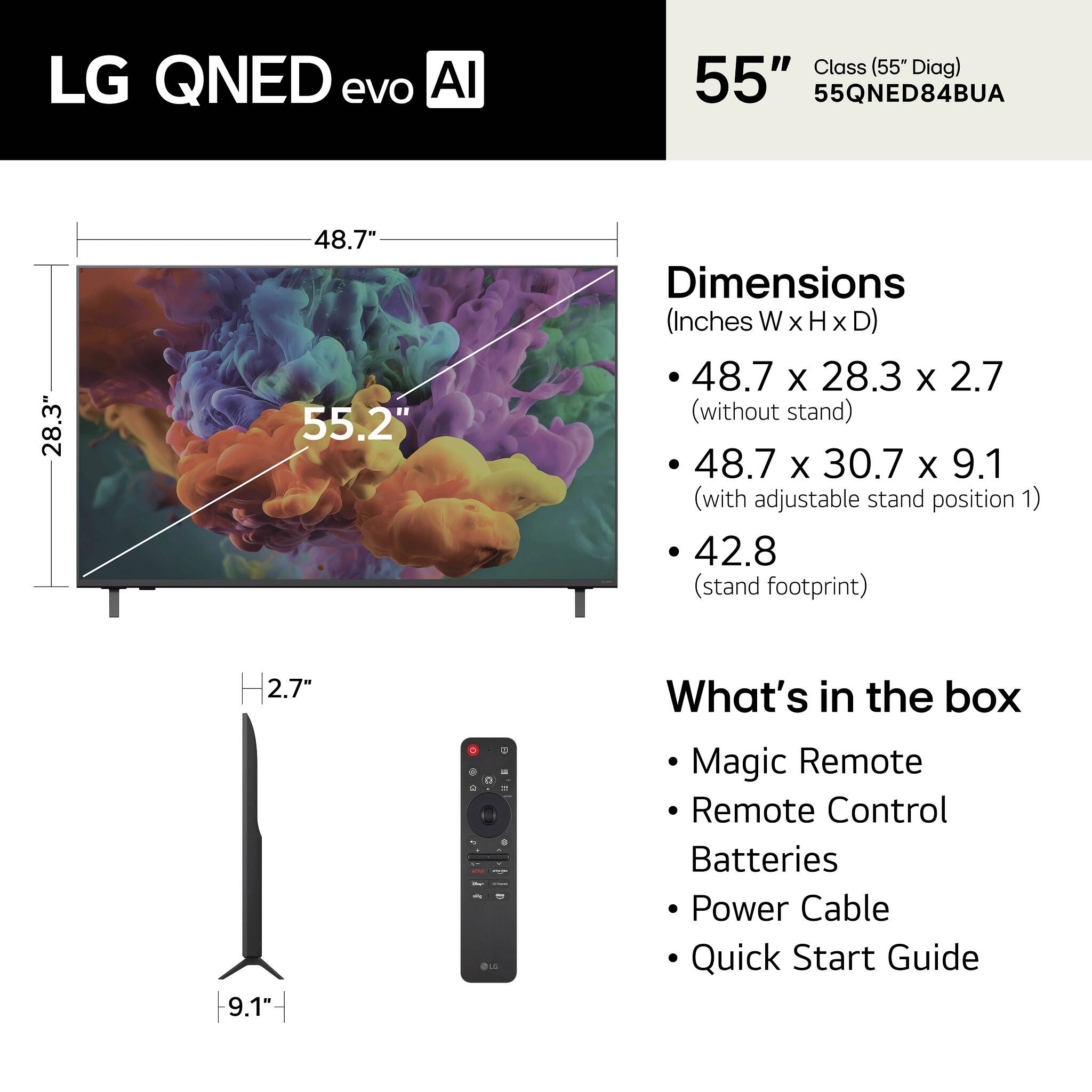 LG QNED evo AI Class (55" Diag) 55" 55QNED84BUA

Dimensions (Inches W x H x D)
- 48.7 x 28.3 x 2.7 (without stand)
- 48.7 x 30.7 x 9.1 (with adjustable stand position 1)
- 42.8 (stand footprint)

What's in the box
- Magic Remote
- Remote Control
- Batteries
- Power Cable
- Quick Start Guide