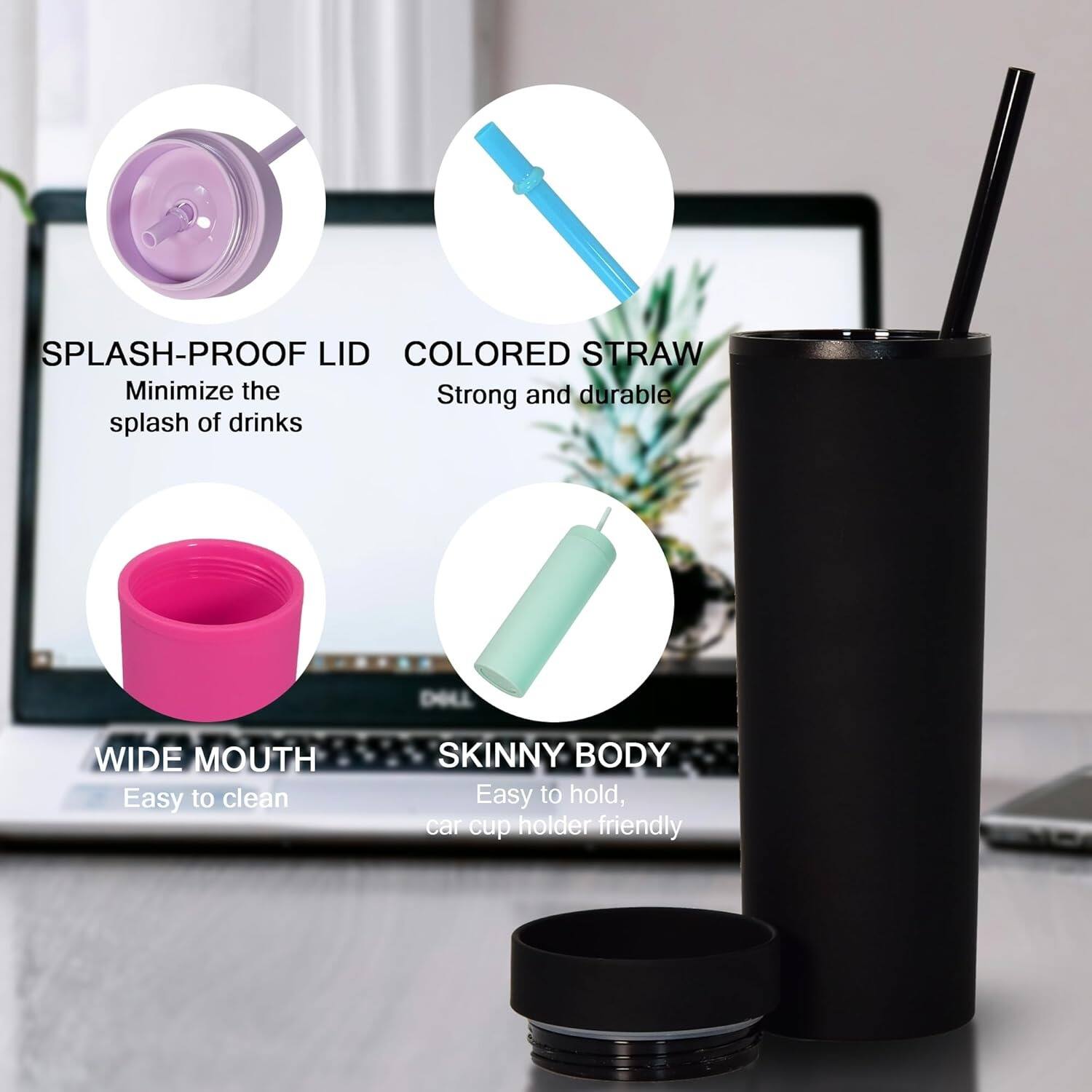 Here is the corrected and grouped text:

- **Splash-Proof Lid**: Minimize the splash of drinks.
- **Colored Straw**: Strong and durable.
- **Wide Mouth**: Easy to clean.
- **Skinny Body**: Easy to hold, car cup holder friendly.