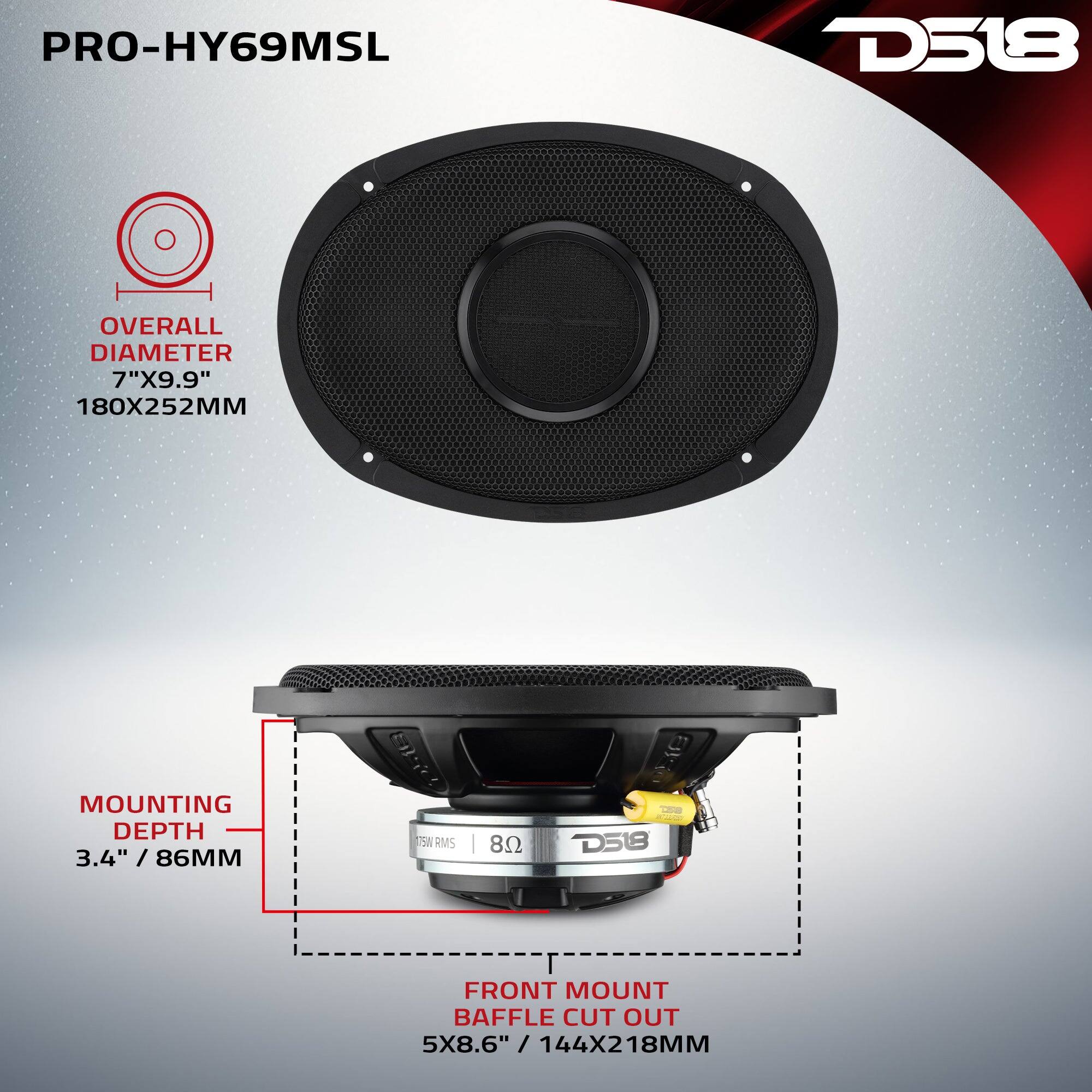 PRO-HY69MSL  
D518  
OVERALL DIAMETER 7"X9.9" 180X252MM  
MOUNTING DEPTH 3.4" / 86MM  
75W RMS  
FRONT MOUNT BAFFLE CUT OUT 5X8.6" / 144X218MM