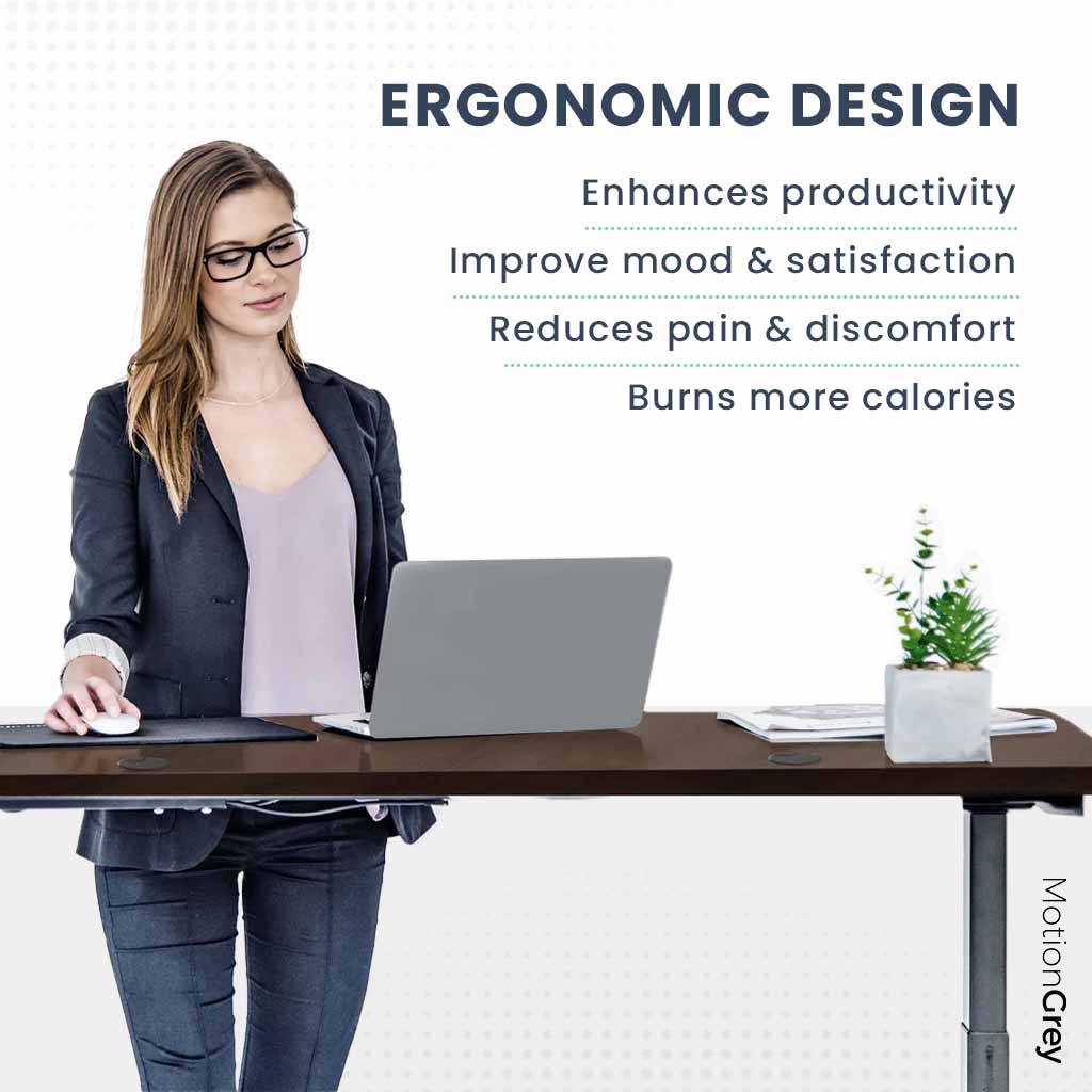 ERGONOMIC DESIGN
Enhances productivity
Improve mood & satisfaction
Reduces pain & discomfort
Burns more calories
MotionGrey