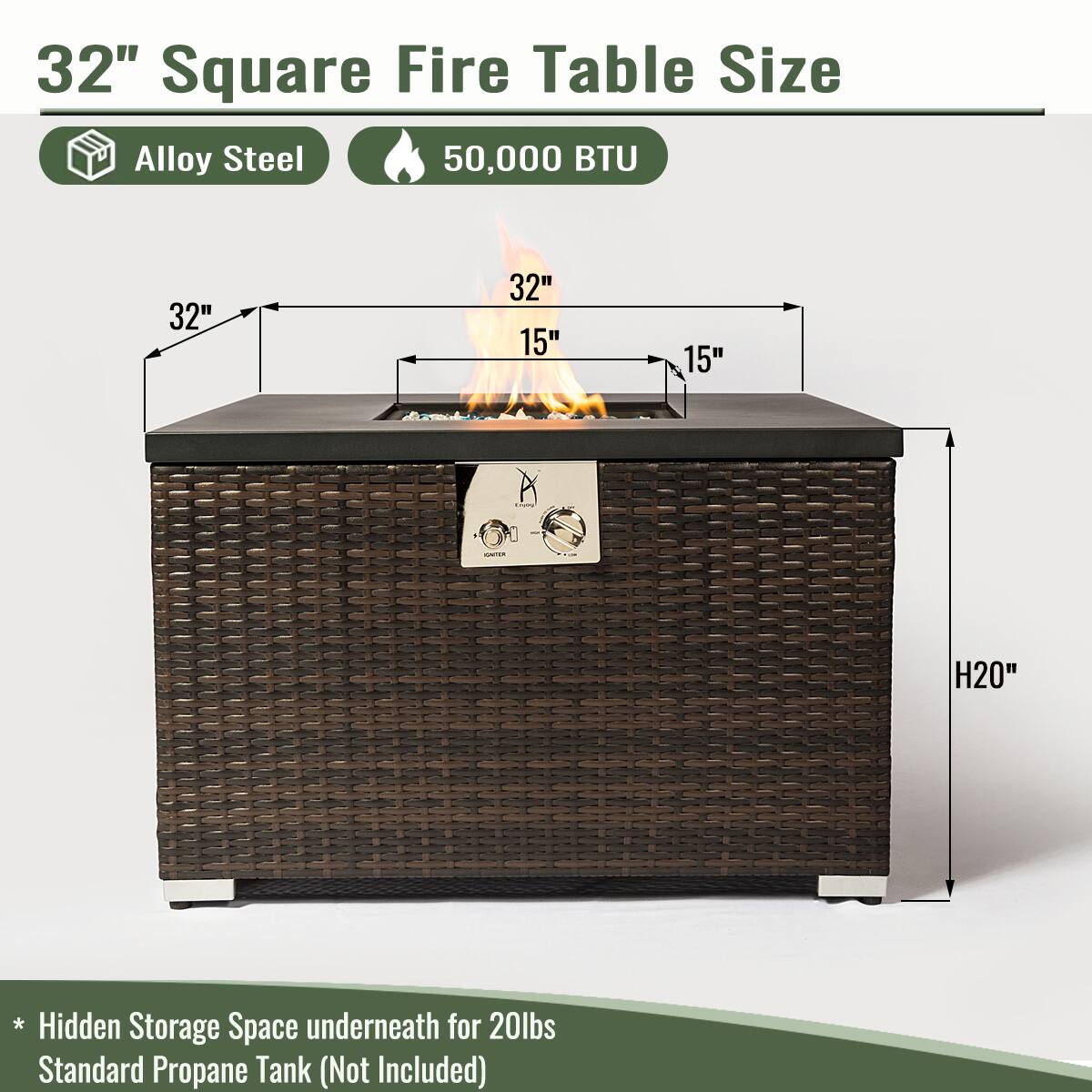 32" Square Fire Table Size

- Alloy Steel
- 50,000 BTU

Dimensions:
- 32" x 32" x 15" x 15"
- Height: 20"

* Hidden Storage Space underneath for 20lbs Standard Propane Tank (Not Included)