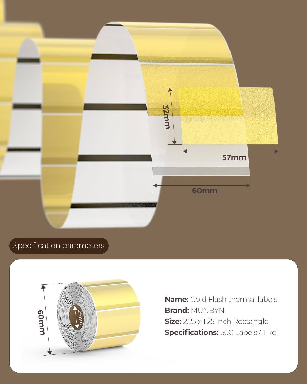 - 32mm
- 57mm
- 60mm

**Specification parameters**

- Name: Gold Flash thermal labels
- Brand: MUNBYN
- Size: 2.25 x 1.25 inch Rectangle
- Specifications: 500 Labels / 1 Roll