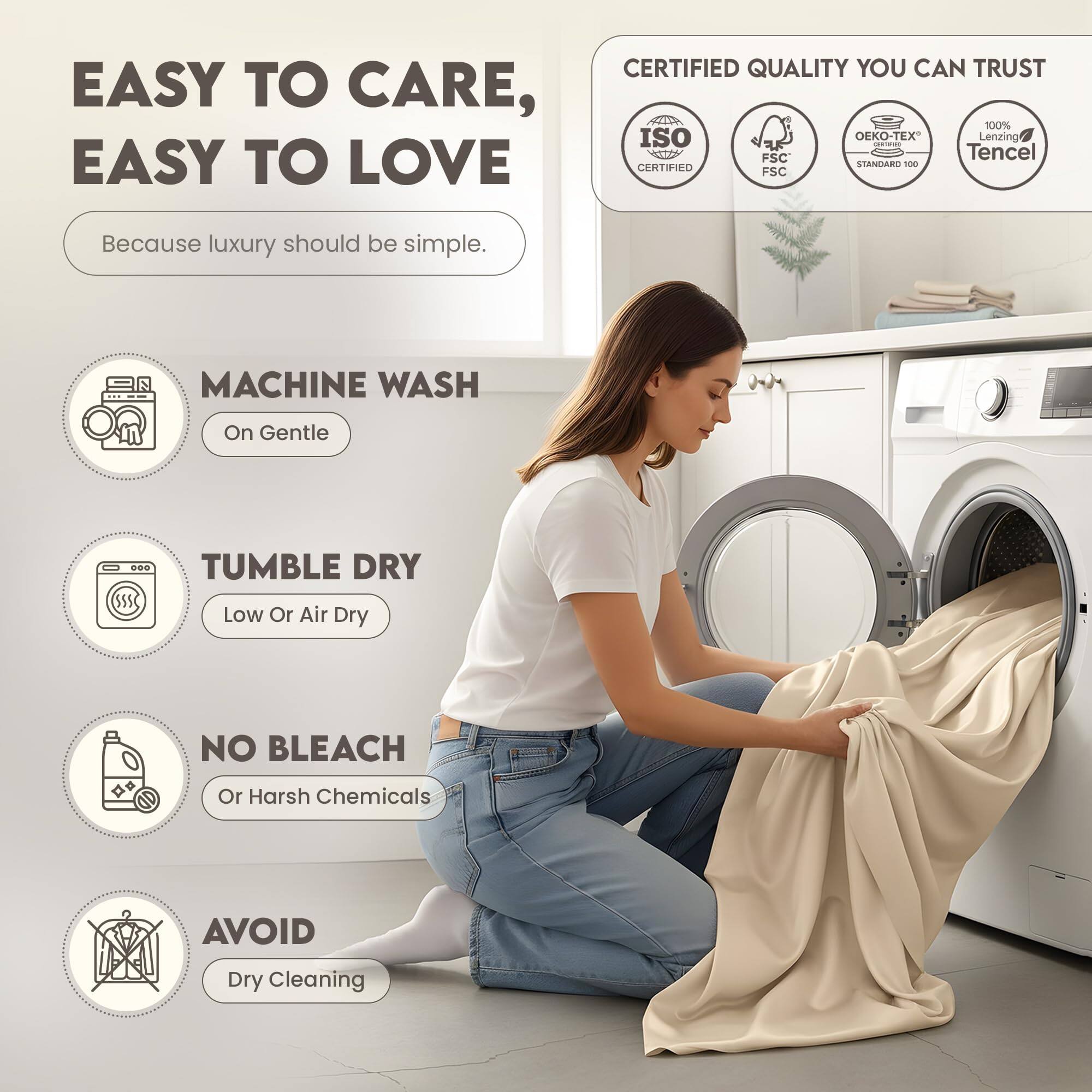 EASY TO CARE, EASY TO LOVE  
Because luxury should be simple.

CERTIFIED QUALITY YOU CAN TRUST  
- ISO 9001 CERTIFIED  
- FSC  
- OEKO-TEX STANDARD 100  
- 100% Lenzing Tencel

MACHINE WASH  
On Gentle

TUMBLE DRY  
Low Or Air Dry

NO BLEACH  
Or Harsh Chemicals

AVOID  
Dry Cleaning