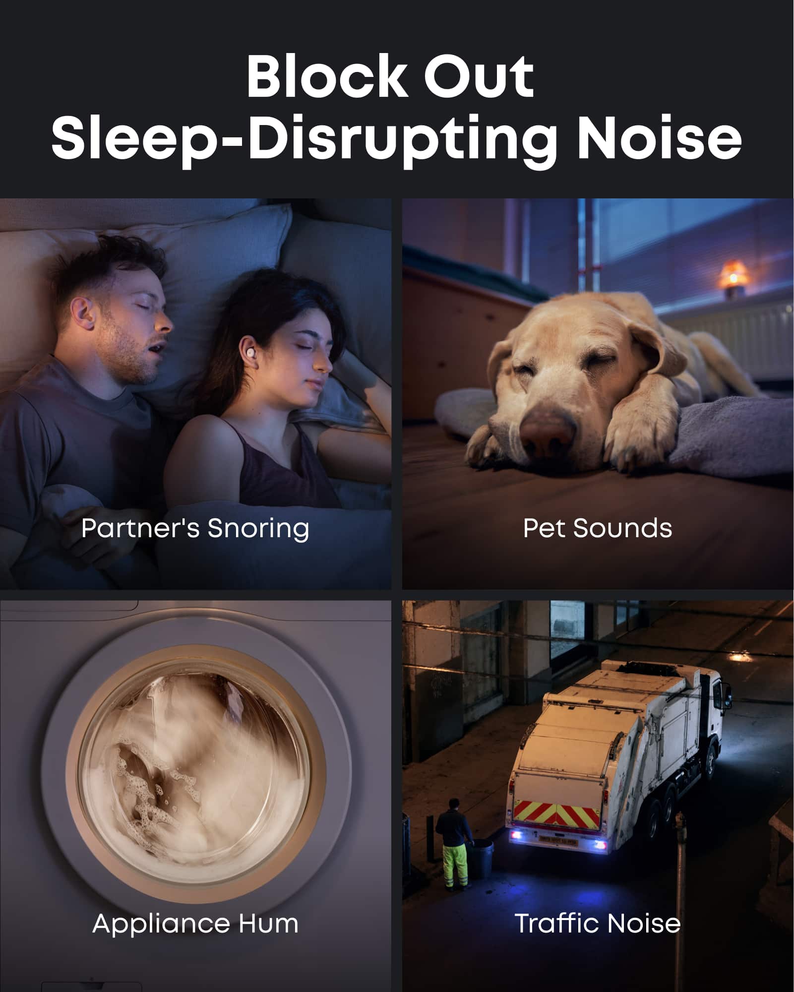 Block Out Sleep-Disrupting Noise
Partner's Snoring
Pet Sounds
Appliance Hum
Traffic Noise
