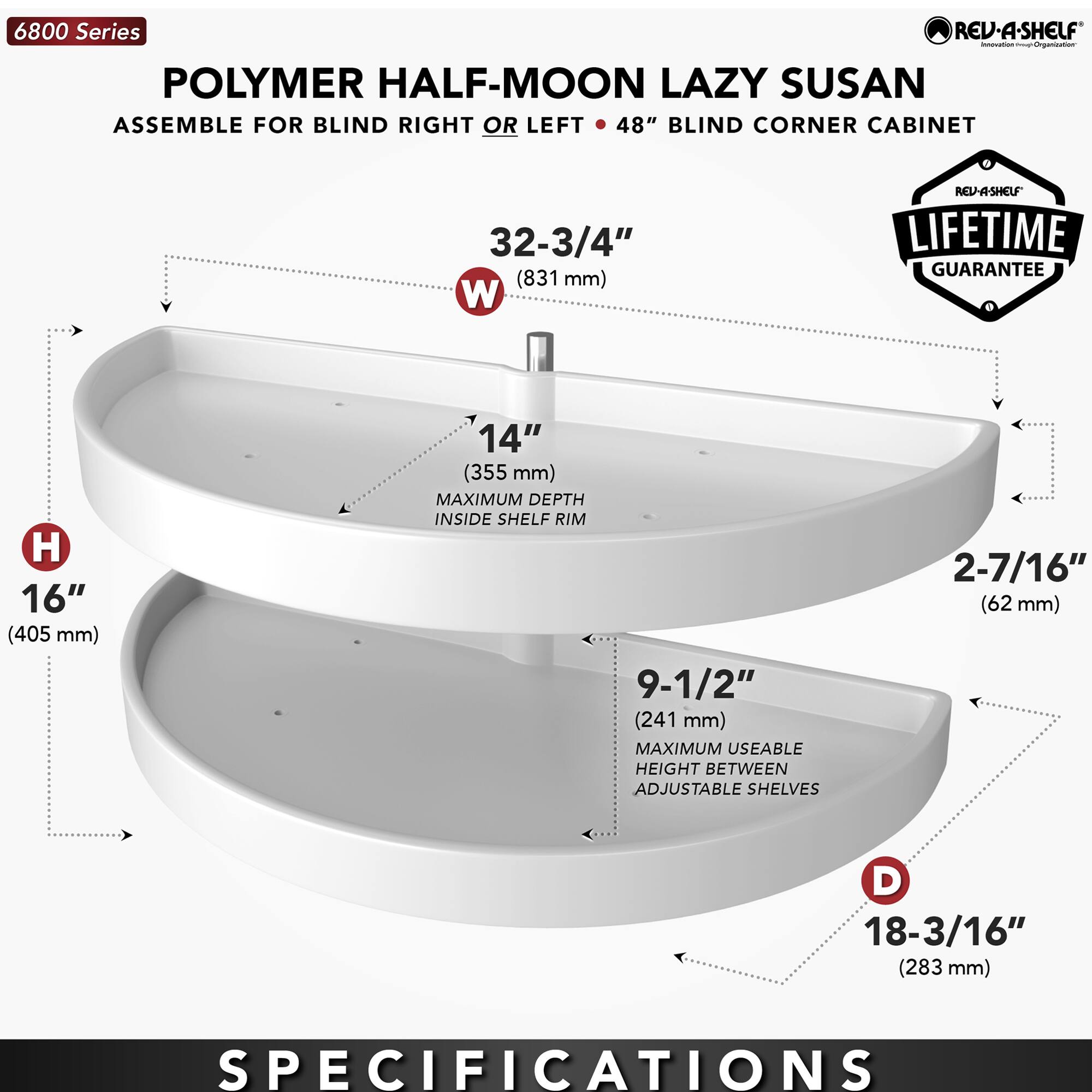 6800 Series  
POLYMER HALF-MOON LAZY SUSAN  
ASSEMBLE FOR BLIND RIGHT OR LEFT • 48" BLIND CORNER CABINET  

- W: 32-3/4" (831 mm)  
- H: 16" (405 mm)  
- D: 18-3/16" (283 mm)  
- 14" (355 mm) MAXIMUM DEPTH INSIDE SHELF RIM  
- 9-1/2" (241 mm) MAXIMUM USEABLE HEIGHT BETWEEN ADJUSTABLE SHELVES  
- 2-7/16" (62 mm)  

LIFETIME GUARANTEE  

SPECIFICATIONS