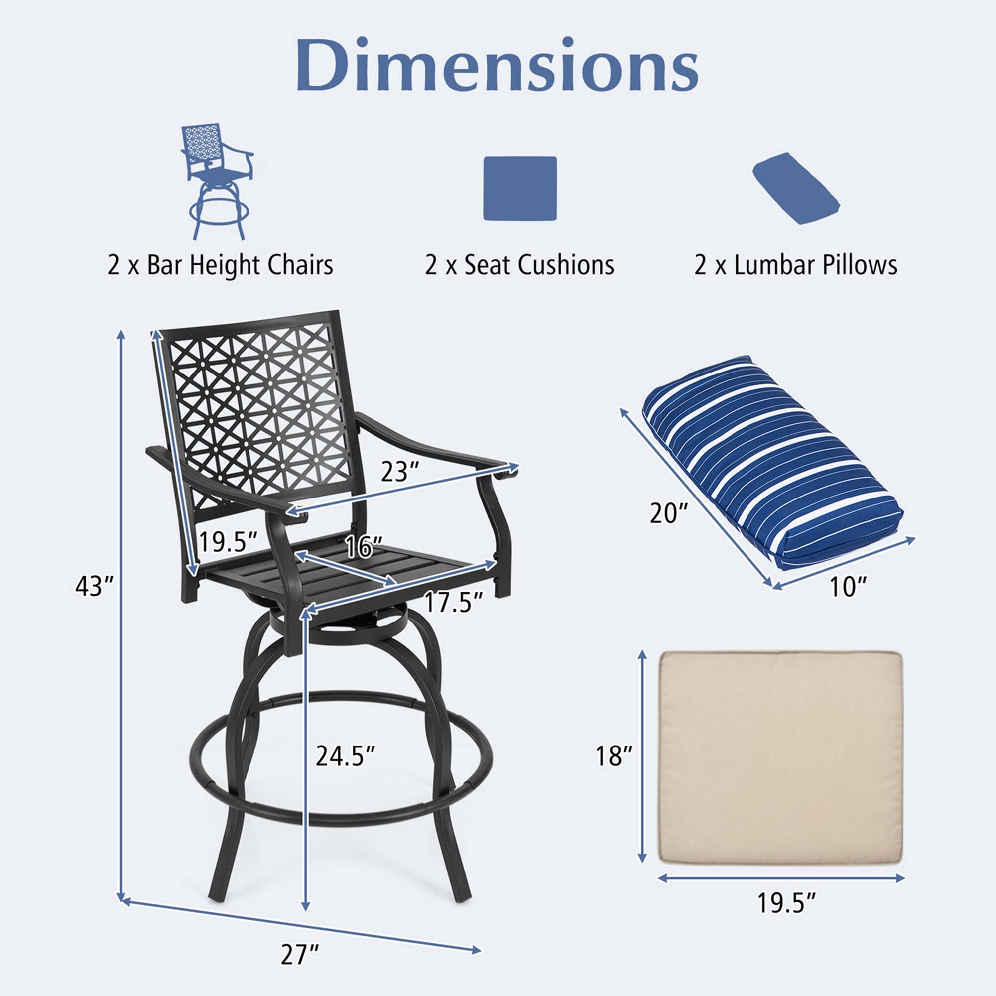 Dimensions  
2 x Bar Height Chairs  
2 x Seat Cushions  
2 x Lumbar Pillows  

- 43"  
- 23"  
- 19.5"  
- 16"  
- 17.5"  
- 24.5"  
- 27"  
- 20"  
- 10"  
- 18"  
- 19.5"
