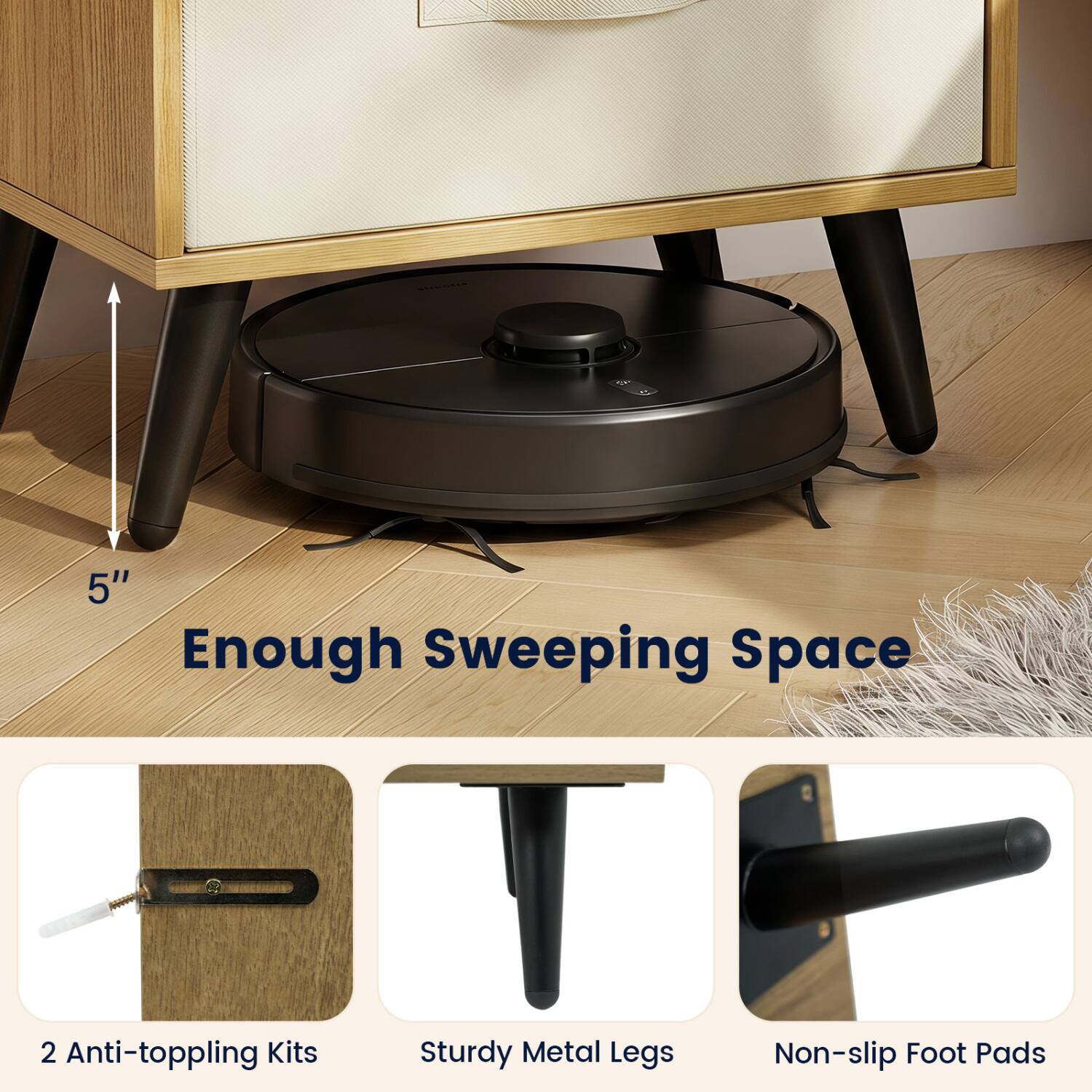 5" Enough Sweeping Space  
2 Anti-toppling Kits  
Sturdy Metal Legs  
Non-slip Foot Pads