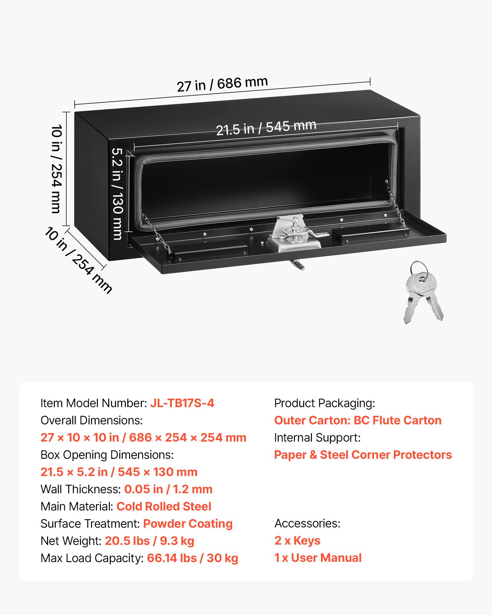 Item Model Number: JL-TB17S-4

Overall Dimensions: 27 x 10 x 10 in / 686 x 254 x 254 mm

Box Opening Dimensions: 21.5 x 5.2 in / 545 x 130 mm

Wall Thickness: 0.05 in / 1.2 mm

Main Material: Cold Rolled Steel

Surface Treatment: Powder Coating

Net Weight: 20.5 lbs / 9.3 kg

Max Load Capacity: 66.14 lbs / 30 kg

Product Packaging:
- Outer Carton: BC Flute Carton
- Internal Support: Paper & Steel Corner Protectors

Accessories:
- 2 x Keys
- 1 x User Manual
