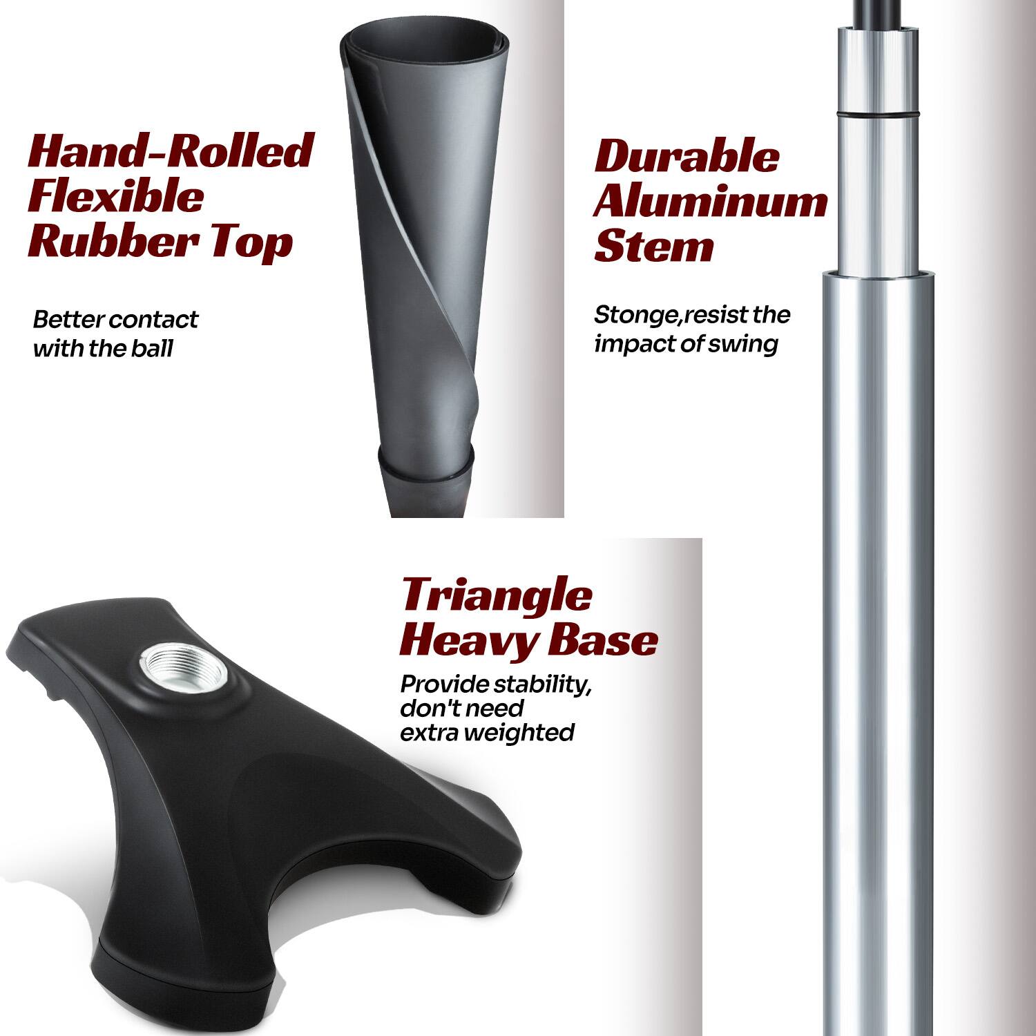 - Hand-Rolled Flexible Rubber Top
  - Better contact with the ball

- Durable Aluminum Stem
  - Strong, resist the impact of swing

- Triangle Heavy Base
  - Provide stability, don't need extra weighted