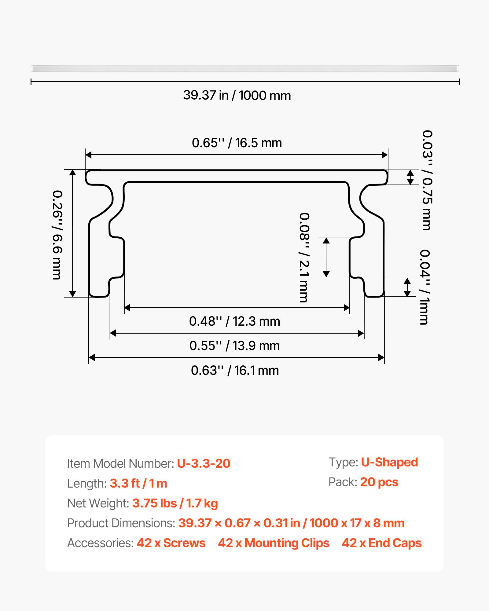 0.26" / 6.6 mm  
39.37 in / 1000 mm  
0.65" / 16.5 mm  
0.08" / 2.1 mm  
0.48" / 12.3 mm  
0.55" / 13.9 mm  
0.03" / 0.75 mm  
0.04" / 1 mm  
0.63" / 16.1 mm  

Item Model Number: U-3.3-20  
Type: U-Shaped  
Length: 3.3 ft / 1m  
Pack: 20 pcs  
Net Weight: 3.75 lbs / 1.7 kg  
Product Dimensions: 39.37 x 0.67 x 0.31 in / 1000 x 17 x 8 mm  
Accessories: 42 x Screws, 42 x Mounting Clips, 42 x End Caps