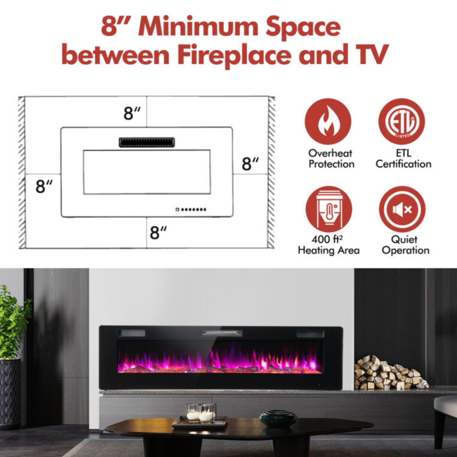 8" Minimum Space between Fireplace and TV

- 8" Minimum Space
- Overheat Protection
- ETL Certification
- 400 ft² Heating Area
- Quiet Operation