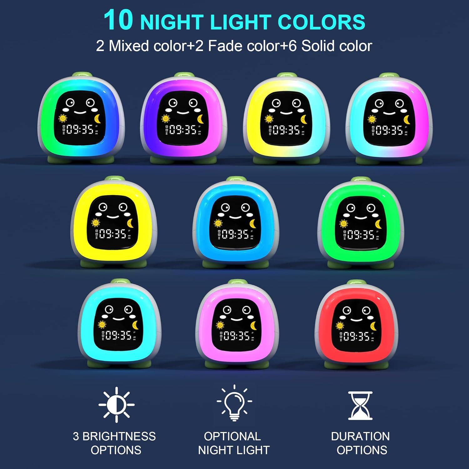 10 NIGHT LIGHT COLORS  
2 Mixed color + 2 Fade color + 6 Solid color  

3 BRIGHTNESS OPTIONS  
OPTIONAL NIGHT LIGHT DURATION OPTIONS