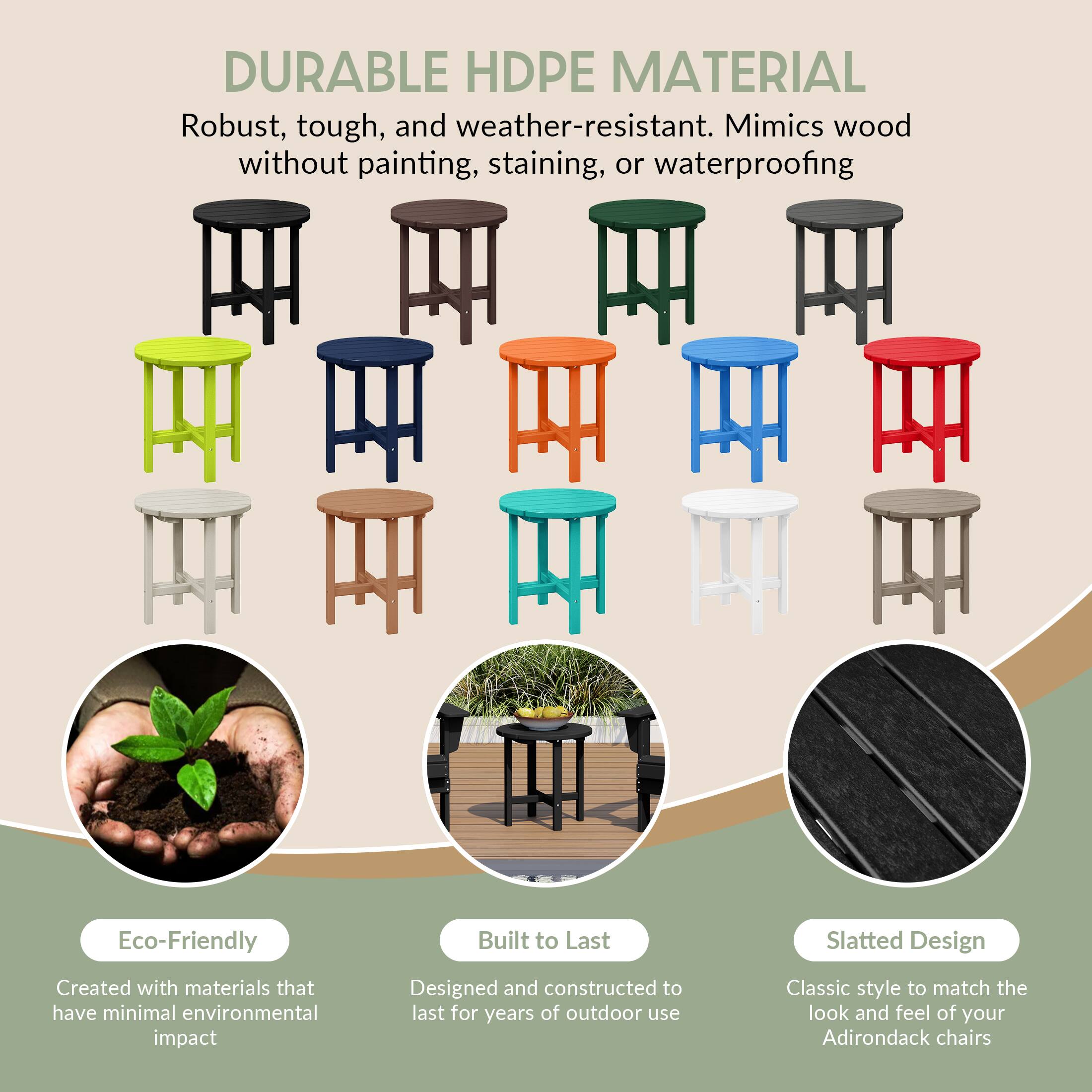 DURABLE HDPE MATERIAL  
Robust, tough, and weather-resistant. Mimics wood without painting, staining, or waterproofing.

Eco-Friendly  
Created with materials that have minimal environmental impact

Built to Last  
Designed and constructed to last for years of outdoor use

Slatted Design  
Classic style to match the look and feel of your Adirondack chairs