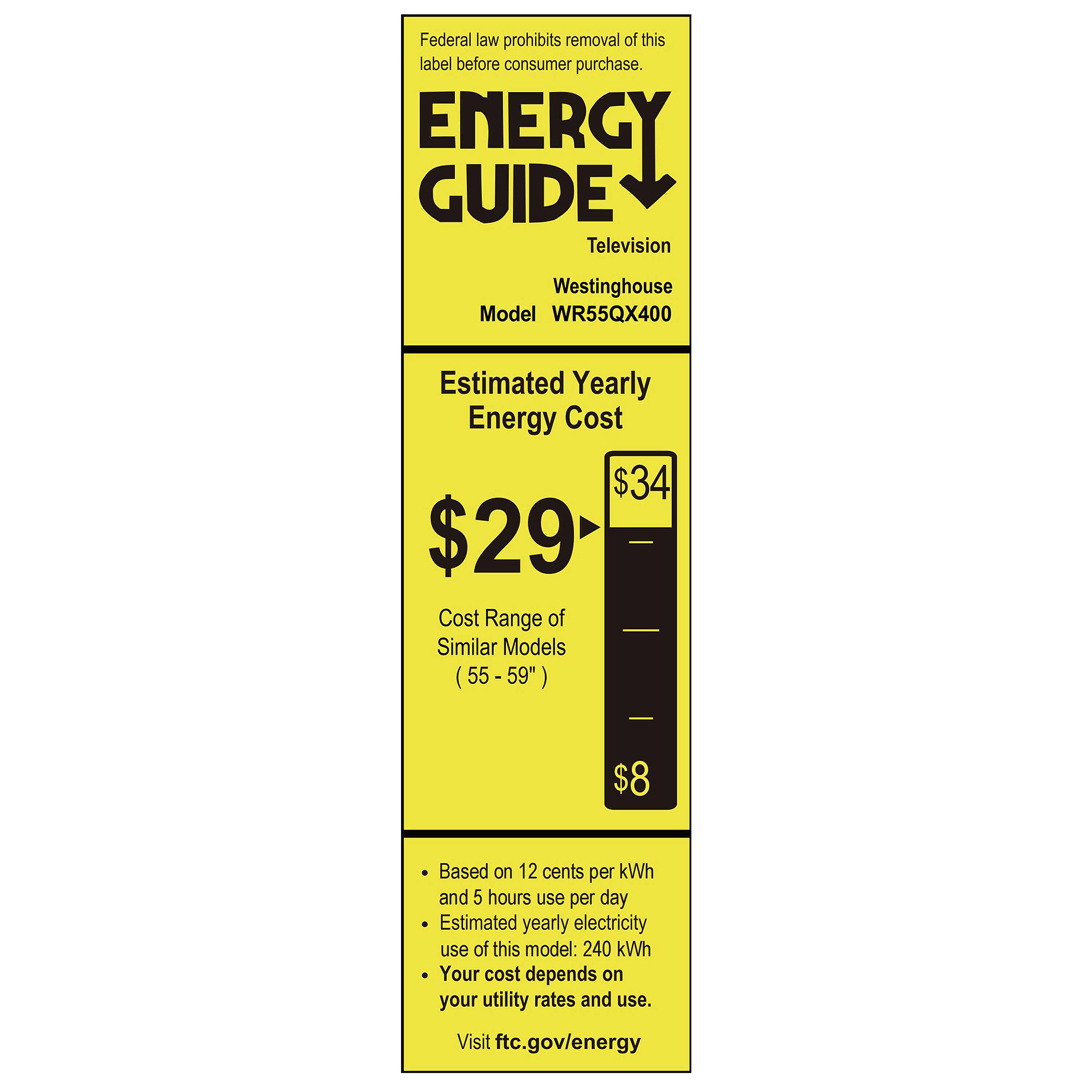 Federal law prohibits removal of this label before consumer purchase.

**ENERGY GUIDE**

Television  
Westinghouse  
Model WR55QX400

**Estimated Yearly Energy Cost**  
$29  
$34

Cost Range of Similar Models (55 - 59")  
$8

Based on 12 cents per kWh and 5 hours use per day  
Estimated yearly electricity use of this model: 240 kWh  
Your cost depends on your utility rates and use.

Visit ftc.gov/energy