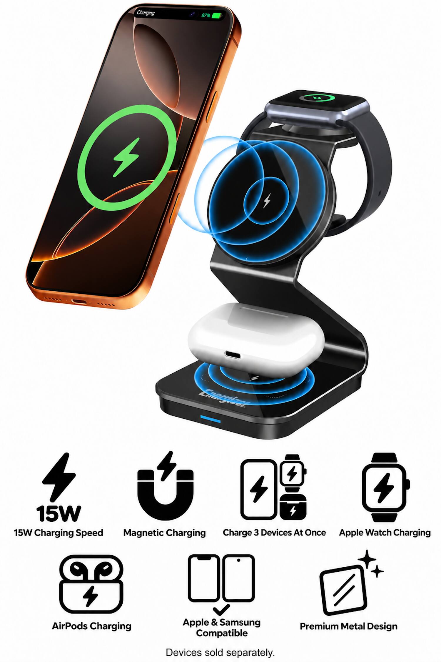 Charging  
87%  
M  
Enarginer Studi.  
15W 15W Charging Speed  
Magnetic Charging  
Charge 3 Devices At Once  
Apple Watch Charging  
AirPods Charging  
Apple & Samsung Compatible  
Premium Metal Design  
Devices sold separately.