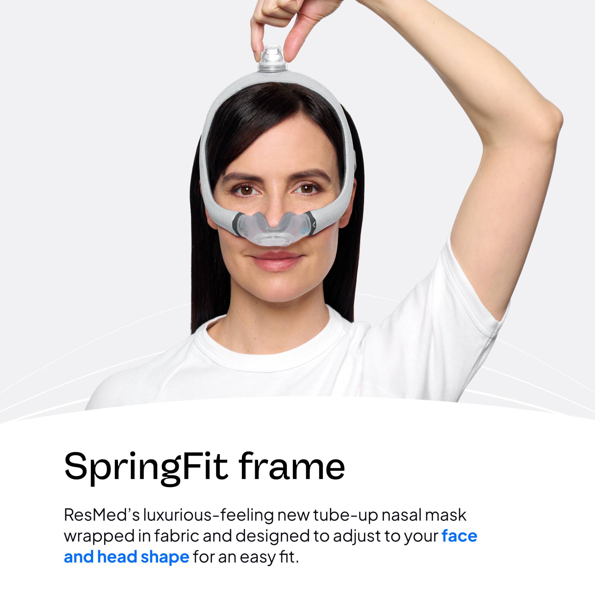SpringFit frame  
ResMed's luxurious-feeling new tube-up nasal mask wrapped in fabric and designed to adjust to your face and head shape for an easy fit.