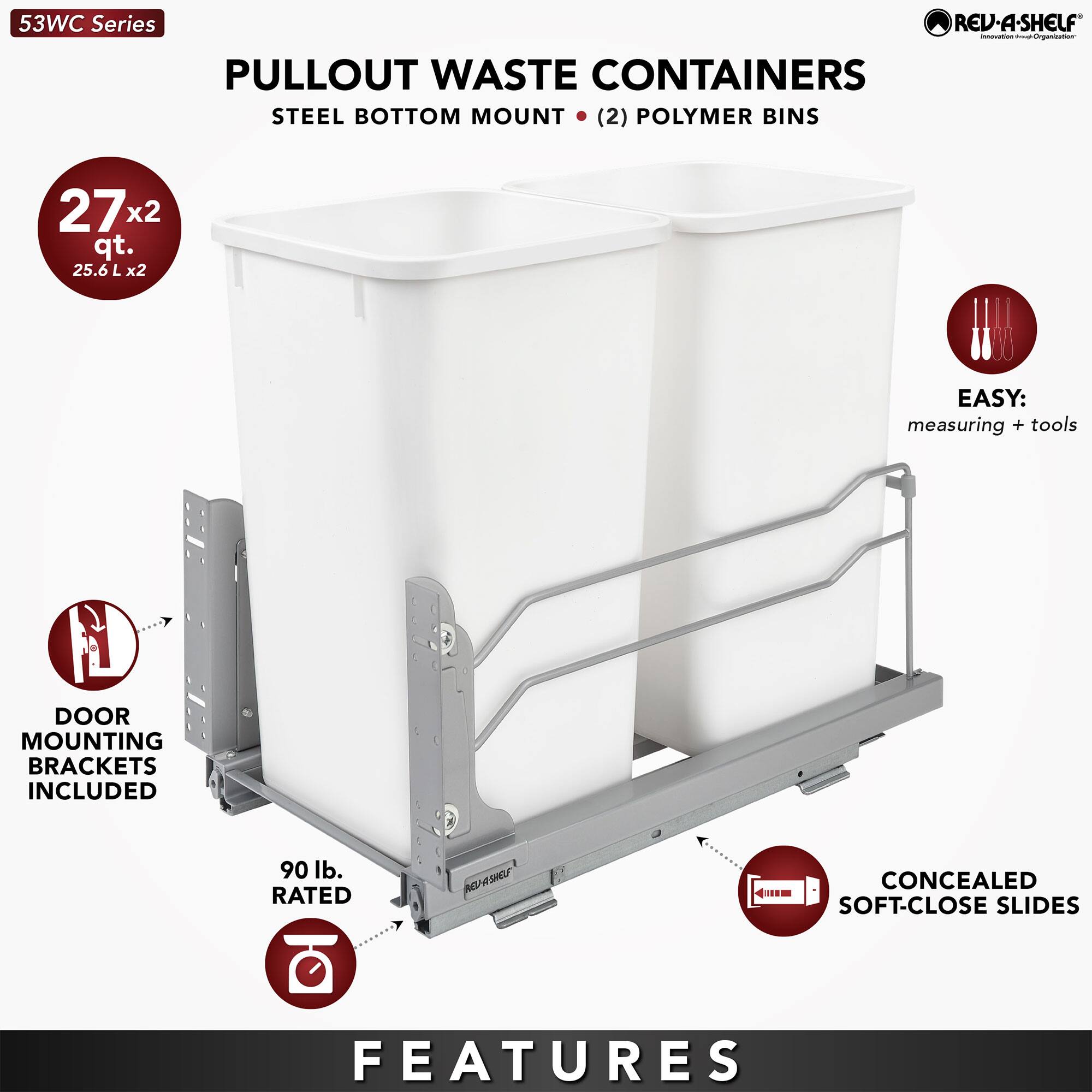53WC Series  
PULLOUT WASTE CONTAINERS  
STEEL BOTTOM MOUNT (2) POLYMER BINS  
27 x 2 qt. (25.6 L x 2)  

FEATURES  
- DOOR MOUNTING BRACKETS INCLUDED  
- 90 lb. RATED  
- EASY: measuring + tools  
- CONCEALED SOFT-CLOSE SLIDES