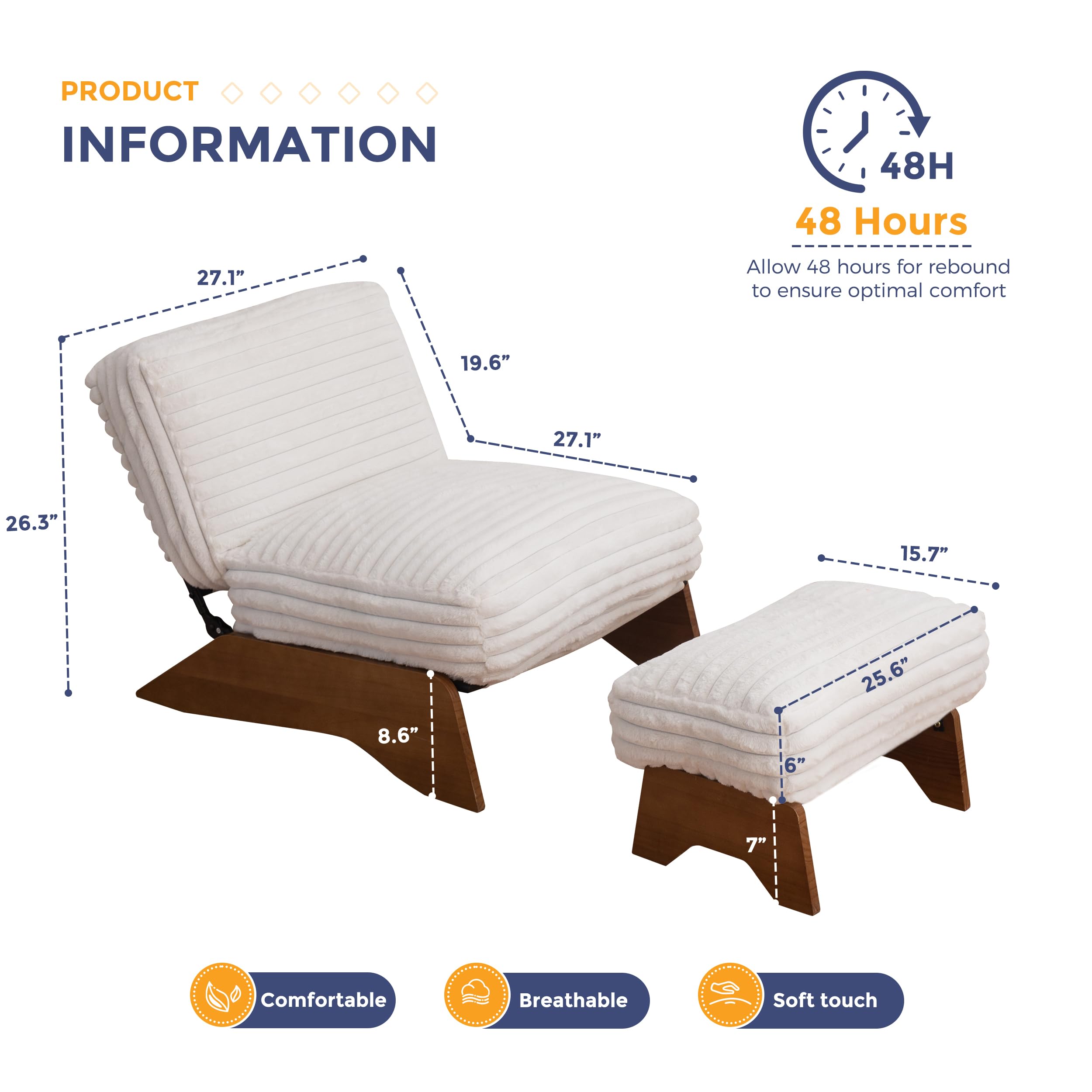 **PRODUCT INFORMATION**

- **48 Hours**
  - Allow 48 hours for rebound to ensure optimal comfort

- **Dimensions:**
  - 27.1" (length)
  - 19.6" (width)
  - 26.3" (height)
  - 8.6" (thickness)
  - 15.7" (length)
  - 25.6" (width)
  - 6" (height)
  - 7" (thickness)

- **Features:**
  - Comfortable
  - Breathable
  - Soft touch